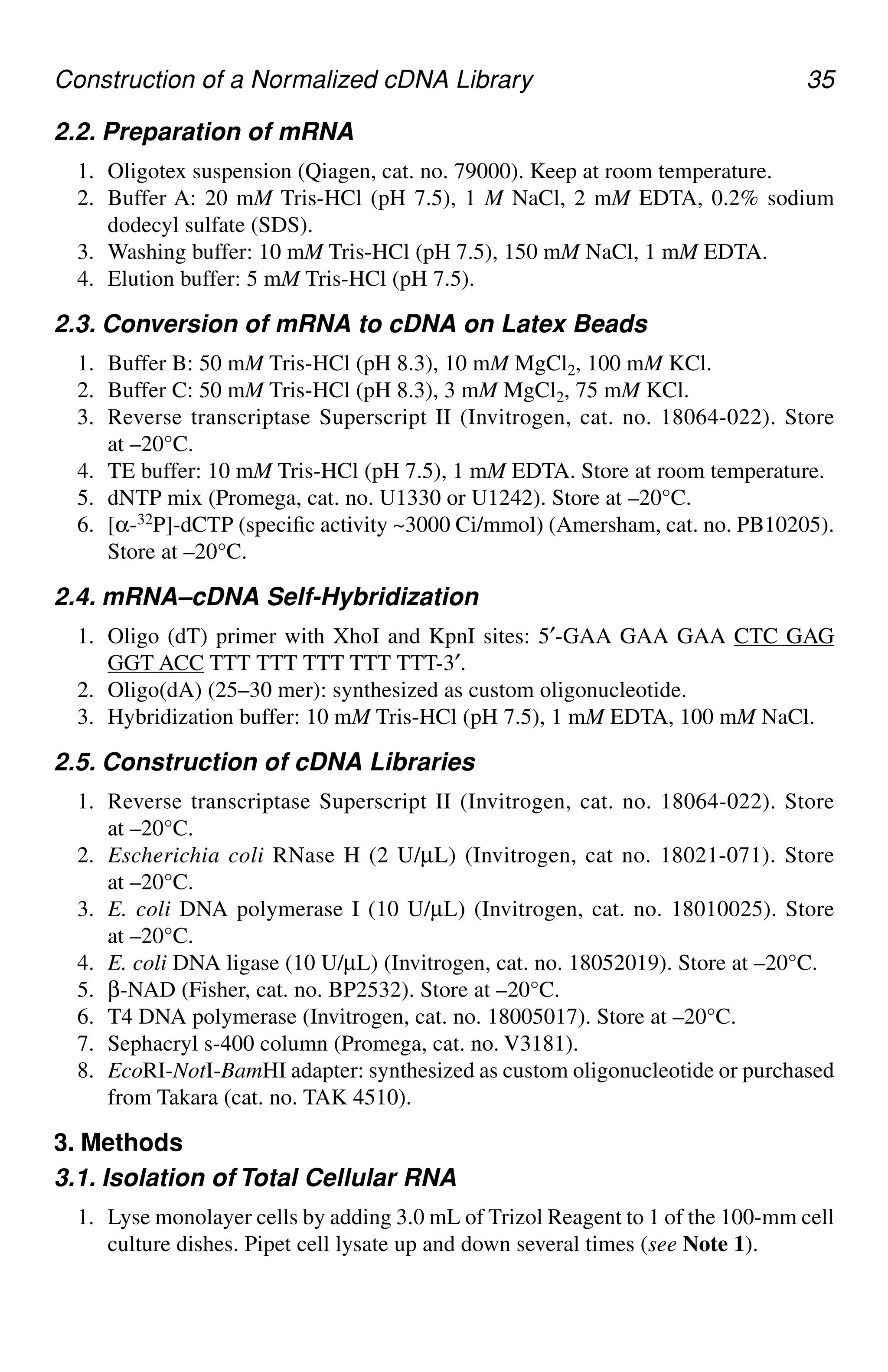 Construction of a Normalized cDNA Library 35
2.2. Preparation of mRNA
1. Oligotex suspension (Qiagen, cat. no. 79000). Keep at room temperature.
2. Buffer A: 20 mM Tris-HCl (pH 7.5), 1 M NaCl, 2 mM EDTA, 0.2% sodium
dodecyl sulfate (SDS).
3. Washing buffer: 10 mM Tris-HCl (pH 7.5), 150 mM NaCl, 1 mM EDTA.
4. Elution buffer: 5 mM Tris-HCl (pH 7.5).
2.3. Conversion of mRNA to cDNA on Latex Beads
1. Buffer B: 50 mM Tris-HCl (pH 8.3), 10 mM MgCl2, 100 mM KCl.
2. Buffer C: 50 mM Tris-HCl (pH 8.3), 3 mM MgCl2, 75 mM KCl.
3. Reverse transcriptase Superscript II (Invitrogen, cat. no. 18064-022). Store
at –20°C.
4. TE buffer: 10 mM Tris-HCl (pH 7.5), 1 mM EDTA. Store at room temperature.
5. dNTP mix (Promega, cat. no. U1330 or U1242). Store at –20°C.
6. [α-32P]-dCTP (specific activity ~3000 Ci/mmol) (Amersham, cat. no. PB10205).
Store at –20°C.
2.4. mRNA–cDNA Self-Hybridization
1. Oligo (dT) primer with XhoI and KpnI sites: 5′-GAA GAA GAA CTC GAG
GGT ACC TTT TTT TTT TTT TTT-3′.
2. Oligo(dA) (25–30 mer): synthesized as custom oligonucleotide.
3. Hybridization buffer: 10 mM Tris-HCl (pH 7.5), 1 mM EDTA, 100 mM NaCl.
2.5. Construction of cDNA Libraries
1. Reverse transcriptase Superscript II (Invitrogen, cat. no. 18064-022). Store
at –20°C.
2. Escherichia coli RNase H (2 U/µL) (Invitrogen, cat no. 18021-071). Store
at –20°C.
3. E. coli DNA polymerase I (10 U/µL) (Invitrogen, cat. no. 18010025). Store
at –20°C.
4. E. coli DNA ligase (10 U/µL) (Invitrogen, cat. no. 18052019). Store at –20°C.
5. β-NAD (Fisher, cat. no. BP2532). Store at –20°C.
6. T4 DNA polymerase (Invitrogen, cat. no. 18005017). Store at –20°C.
7. Sephacryl s-400 column (Promega, cat. no. V3181).
8. EcoRI-NotI-BamHI adapter: synthesized as custom oligonucleotide or purchased
from Takara (cat. no. TAK 4510).
3. Methods
3.1. Isolation of Total Cellular RNA
1. Lyse monolayer cells by adding 3.0 mL of Trizol Reagent to 1 of the 100-mm cell
culture dishes. Pipet cell lysate up and down several times (see Note 1).
CH04,33-40,8pgs 01/03/03, 7:33 PM
35
 