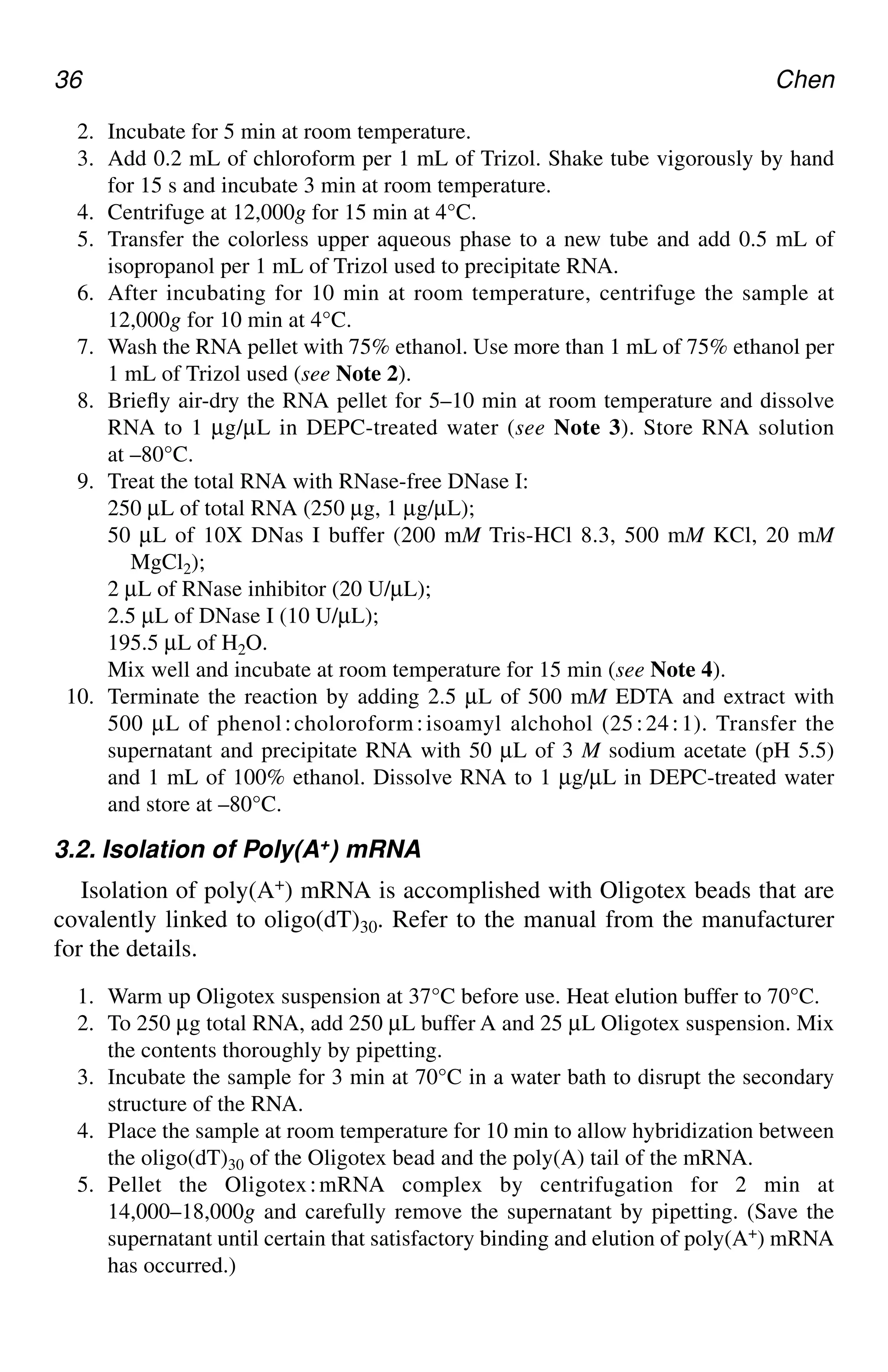 36 Chen
2. Incubate for 5 min at room temperature.
3. Add 0.2 mL of chloroform per 1 mL of Trizol. Shake tube vigorously by hand
for 15 s and incubate 3 min at room temperature.
4. Centrifuge at 12,000g for 15 min at 4°C.
5. Transfer the colorless upper aqueous phase to a new tube and add 0.5 mL of
isopropanol per 1 mL of Trizol used to precipitate RNA.
6. After incubating for 10 min at room temperature, centrifuge the sample at
12,000g for 10 min at 4°C.
7. Wash the RNA pellet with 75% ethanol. Use more than 1 mL of 75% ethanol per
1 mL of Trizol used (see Note 2).
8. Briefly air-dry the RNA pellet for 5–10 min at room temperature and dissolve
RNA to 1 µg/µL in DEPC-treated water (see Note 3). Store RNA solution
at –80°C.
9. Treat the total RNA with RNase-free DNase I:
250 µL of total RNA (250 µg, 1 µg/µL);
50 µL of 10X DNas I buffer (200 mM Tris-HCl 8.3, 500 mM KCl, 20 mM
MgCl2);
2 µL of RNase inhibitor (20 U/µL);
2.5 µL of DNase I (10 U/µL);
195.5 µL of H2O.
Mix well and incubate at room temperature for 15 min (see Note 4).
10. Terminate the reaction by adding 2.5 µL of 500 mM EDTA and extract with
500 µL of phenol⬊choloroform⬊isoamyl alchohol (25⬊24⬊1). Transfer the
supernatant and precipitate RNA with 50 µL of 3 M sodium acetate (pH 5.5)
and 1 mL of 100% ethanol. Dissolve RNA to 1 µg/µL in DEPC-treated water
and store at –80°C.
3.2. Isolation of Poly(A+) mRNA
Isolation of poly(A+) mRNA is accomplished with Oligotex beads that are
covalently linked to oligo(dT)30. Refer to the manual from the manufacturer
for the details.
1. Warm up Oligotex suspension at 37°C before use. Heat elution buffer to 70°C.
2. To 250 µg total RNA, add 250 µL buffer A and 25 µL Oligotex suspension. Mix
the contents thoroughly by pipetting.
3. Incubate the sample for 3 min at 70°C in a water bath to disrupt the secondary
structure of the RNA.
4. Place the sample at room temperature for 10 min to allow hybridization between
the oligo(dT)30 of the Oligotex bead and the poly(A) tail of the mRNA.
5. Pellet the Oligotex⬊mRNA complex by centrifugation for 2 min at
14,000–18,000g and carefully remove the supernatant by pipetting. (Save the
supernatant until certain that satisfactory binding and elution of poly(A+) mRNA
has occurred.)
CH04,33-40,8pgs 01/03/03, 7:33 PM
36
 