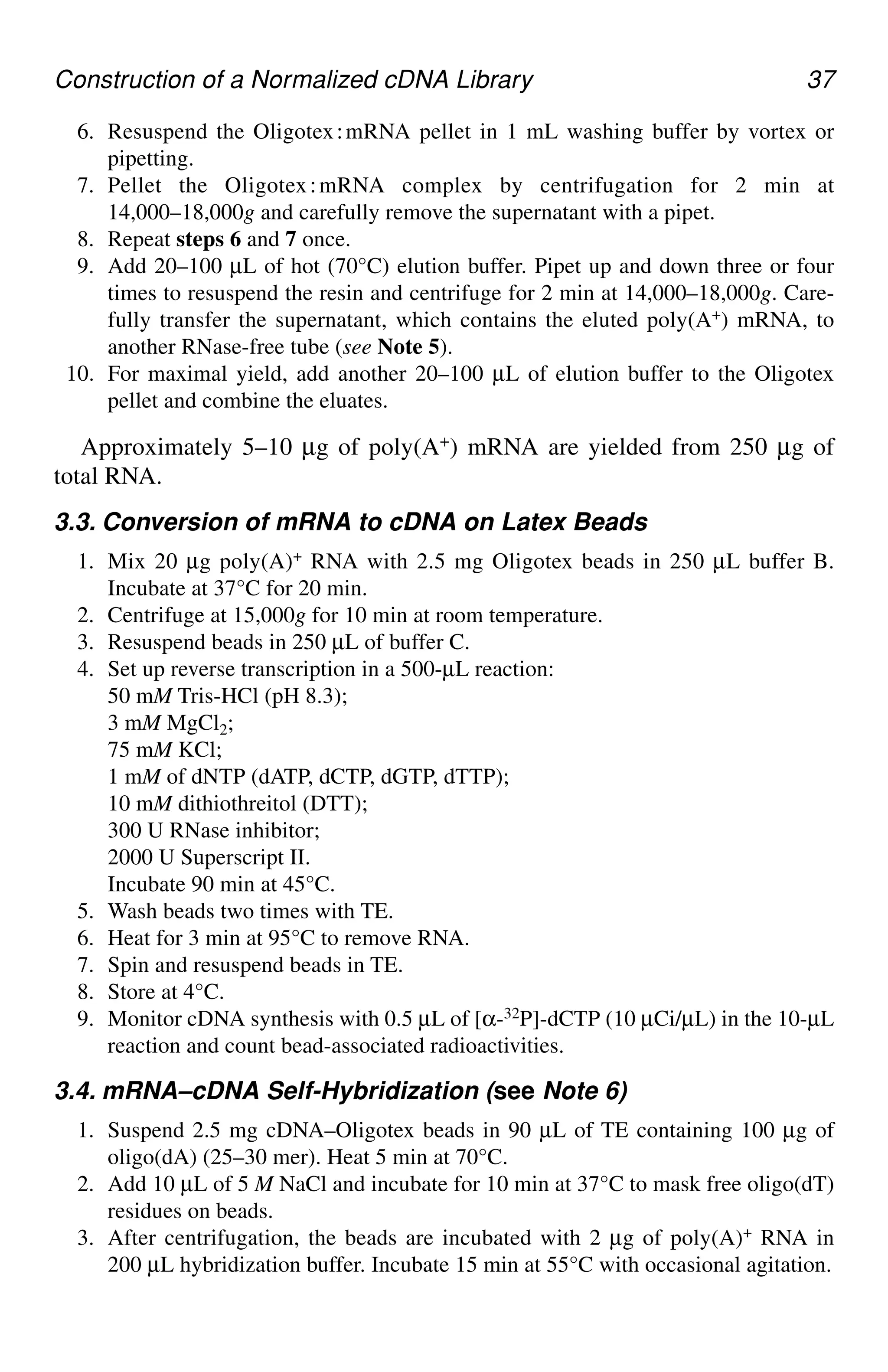 Construction of a Normalized cDNA Library 37
6. Resuspend the Oligotex⬊mRNA pellet in 1 mL washing buffer by vortex or
pipetting.
7. Pellet the Oligotex⬊mRNA complex by centrifugation for 2 min at
14,000–18,000g and carefully remove the supernatant with a pipet.
8. Repeat steps 6 and 7 once.
9. Add 20–100 µL of hot (70°C) elution buffer. Pipet up and down three or four
times to resuspend the resin and centrifuge for 2 min at 14,000–18,000g. Care-
fully transfer the supernatant, which contains the eluted poly(A+) mRNA, to
another RNase-free tube (see Note 5).
10. For maximal yield, add another 20–100 µL of elution buffer to the Oligotex
pellet and combine the eluates.
Approximately 5–10 µg of poly(A+) mRNA are yielded from 250 µg of
total RNA.
3.3. Conversion of mRNA to cDNA on Latex Beads
1. Mix 20 µg poly(A)+ RNA with 2.5 mg Oligotex beads in 250 µL buffer B.
Incubate at 37°C for 20 min.
2. Centrifuge at 15,000g for 10 min at room temperature.
3. Resuspend beads in 250 µL of buffer C.
4. Set up reverse transcription in a 500-µL reaction:
50 mM Tris-HCl (pH 8.3);
3 mM MgCl2;
75 mM KCl;
1 mM of dNTP (dATP, dCTP, dGTP, dTTP);
10 mM dithiothreitol (DTT);
300 U RNase inhibitor;
2000 U Superscript II.
Incubate 90 min at 45°C.
5. Wash beads two times with TE.
6. Heat for 3 min at 95°C to remove RNA.
7. Spin and resuspend beads in TE.
8. Store at 4°C.
9. Monitor cDNA synthesis with 0.5 µL of [α-32P]-dCTP (10 µCi/µL) in the 10-µL
reaction and count bead-associated radioactivities.
3.4. mRNA–cDNA Self-Hybridization (see Note 6)
1. Suspend 2.5 mg cDNA–Oligotex beads in 90 µL of TE containing 100 µg of
oligo(dA) (25–30 mer). Heat 5 min at 70°C.
2. Add 10 µL of 5 M NaCl and incubate for 10 min at 37°C to mask free oligo(dT)
residues on beads.
3. After centrifugation, the beads are incubated with 2 µg of poly(A)+ RNA in
200 µL hybridization buffer. Incubate 15 min at 55°C with occasional agitation.
CH04,33-40,8pgs 01/03/03, 7:33 PM
37
 