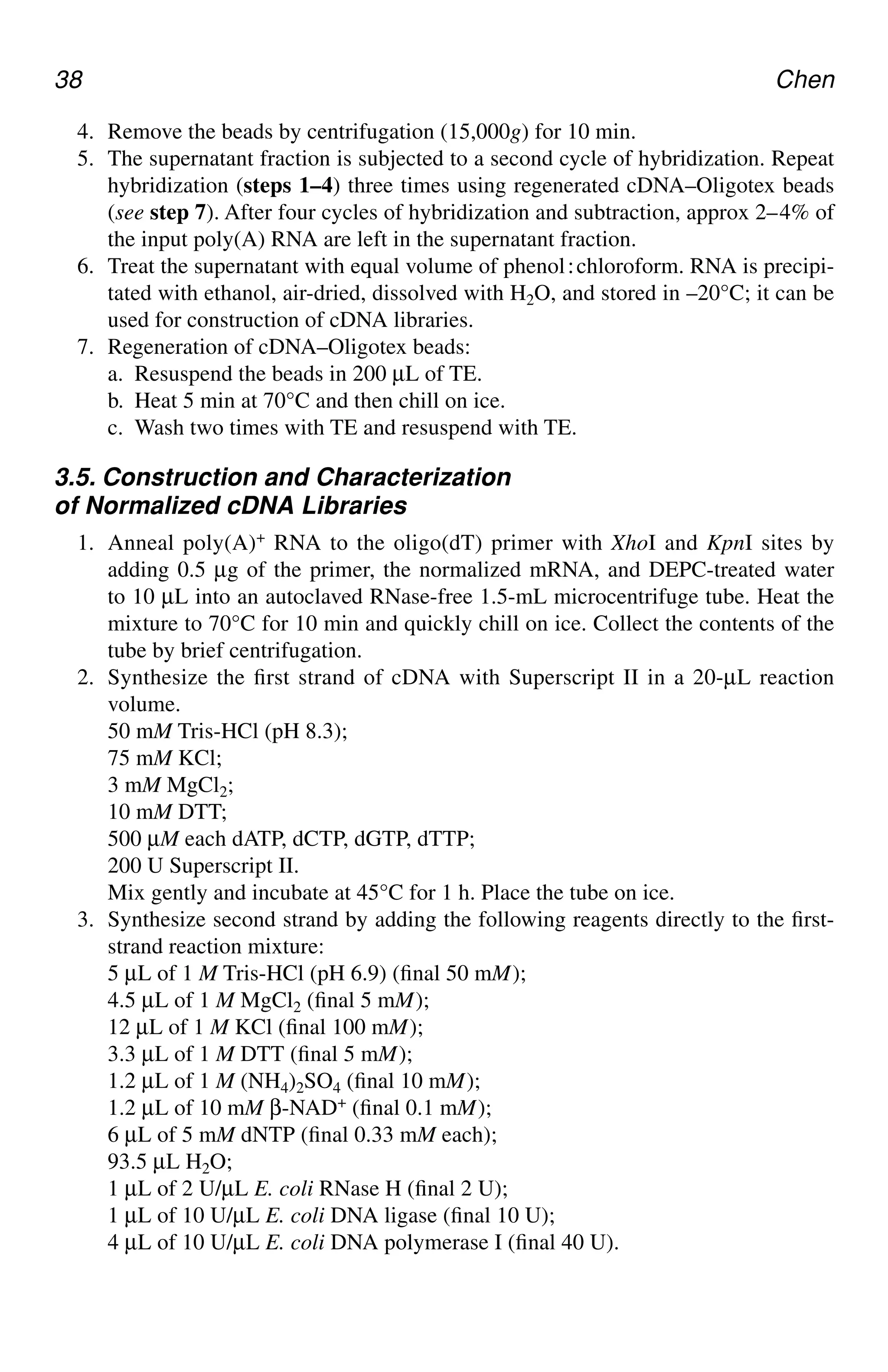 38 Chen
4. Remove the beads by centrifugation (15,000g) for 10 min.
5. The supernatant fraction is subjected to a second cycle of hybridization. Repeat
hybridization (steps 1–4) three times using regenerated cDNA–Oligotex beads
(see step 7). After four cycles of hybridization and subtraction, approx 2–4% of
the input poly(A) RNA are left in the supernatant fraction.
6. Treat the supernatant with equal volume of phenol⬊chloroform. RNA is precipi-
tated with ethanol, air-dried, dissolved with H2O, and stored in –20°C; it can be
used for construction of cDNA libraries.
7. Regeneration of cDNA–Oligotex beads:
a. Resuspend the beads in 200 µL of TE.
b. Heat 5 min at 70°C and then chill on ice.
c. Wash two times with TE and resuspend with TE.
3.5. Construction and Characterization
of Normalized cDNA Libraries
1. Anneal poly(A)+ RNA to the oligo(dT) primer with XhoI and KpnI sites by
adding 0.5 µg of the primer, the normalized mRNA, and DEPC-treated water
to 10 µL into an autoclaved RNase-free 1.5-mL microcentrifuge tube. Heat the
mixture to 70°C for 10 min and quickly chill on ice. Collect the contents of the
tube by brief centrifugation.
2. Synthesize the first strand of cDNA with Superscript II in a 20-µL reaction
volume.
50 mM Tris-HCl (pH 8.3);
75 mM KCl;
3 mM MgCl2;
10 mM DTT;
500 µM each dATP, dCTP, dGTP, dTTP;
200 U Superscript II.
Mix gently and incubate at 45°C for 1 h. Place the tube on ice.
3. Synthesize second strand by adding the following reagents directly to the first-
strand reaction mixture:
5 µL of 1 M Tris-HCl (pH 6.9) (final 50 mM);
4.5 µL of 1 M MgCl2 (final 5 mM);
12 µL of 1 M KCl (final 100 mM);
3.3 µL of 1 M DTT (final 5 mM);
1.2 µL of 1 M (NH4)2SO4 (final 10 mM);
1.2 µL of 10 mM β-NAD+ (final 0.1 mM);
6 µL of 5 mM dNTP (final 0.33 mM each);
93.5 µL H2O;
1 µL of 2 U/µL E. coli RNase H (final 2 U);
1 µL of 10 U/µL E. coli DNA ligase (final 10 U);
4 µL of 10 U/µL E. coli DNA polymerase I (final 40 U).
CH04,33-40,8pgs 01/03/03, 7:33 PM
38
 