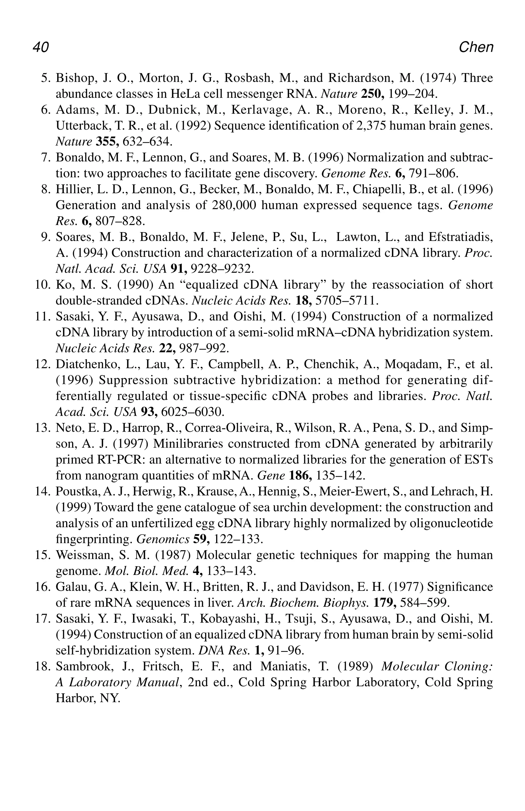 40 Chen
5. Bishop, J. O., Morton, J. G., Rosbash, M., and Richardson, M. (1974) Three
abundance classes in HeLa cell messenger RNA. Nature 250, 199–204.
6. Adams, M. D., Dubnick, M., Kerlavage, A. R., Moreno, R., Kelley, J. M.,
Utterback, T. R., et al. (1992) Sequence identification of 2,375 human brain genes.
Nature 355, 632–634.
7. Bonaldo, M. F., Lennon, G., and Soares, M. B. (1996) Normalization and subtrac-
tion: two approaches to facilitate gene discovery. Genome Res. 6, 791–806.
8. Hillier, L. D., Lennon, G., Becker, M., Bonaldo, M. F., Chiapelli, B., et al. (1996)
Generation and analysis of 280,000 human expressed sequence tags. Genome
Res. 6, 807–828.
9. Soares, M. B., Bonaldo, M. F., Jelene, P., Su, L., Lawton, L., and Efstratiadis,
A. (1994) Construction and characterization of a normalized cDNA library. Proc.
Natl. Acad. Sci. USA 91, 9228–9232.
10. Ko, M. S. (1990) An “equalized cDNA library” by the reassociation of short
double-stranded cDNAs. Nucleic Acids Res. 18, 5705–5711.
11. Sasaki, Y. F., Ayusawa, D., and Oishi, M. (1994) Construction of a normalized
cDNA library by introduction of a semi-solid mRNA–cDNA hybridization system.
Nucleic Acids Res. 22, 987–992.
12. Diatchenko, L., Lau, Y. F., Campbell, A. P., Chenchik, A., Moqadam, F., et al.
(1996) Suppression subtractive hybridization: a method for generating dif-
ferentially regulated or tissue-specific cDNA probes and libraries. Proc. Natl.
Acad. Sci. USA 93, 6025–6030.
13. Neto, E. D., Harrop, R., Correa-Oliveira, R., Wilson, R. A., Pena, S. D., and Simp-
son, A. J. (1997) Minilibraries constructed from cDNA generated by arbitrarily
primed RT-PCR: an alternative to normalized libraries for the generation of ESTs
from nanogram quantities of mRNA. Gene 186, 135–142.
14. Poustka,A. J., Herwig, R., Krause,A., Hennig, S., Meier-Ewert, S., and Lehrach, H.
(1999) Toward the gene catalogue of sea urchin development: the construction and
analysis of an unfertilized egg cDNA library highly normalized by oligonucleotide
fingerprinting. Genomics 59, 122–133.
15. Weissman, S. M. (1987) Molecular genetic techniques for mapping the human
genome. Mol. Biol. Med. 4, 133–143.
16. Galau, G. A., Klein, W. H., Britten, R. J., and Davidson, E. H. (1977) Significance
of rare mRNA sequences in liver. Arch. Biochem. Biophys. 179, 584–599.
17. Sasaki, Y. F., Iwasaki, T., Kobayashi, H., Tsuji, S., Ayusawa, D., and Oishi, M.
(1994) Construction of an equalized cDNA library from human brain by semi-solid
self-hybridization system. DNA Res. 1, 91–96.
18. Sambrook, J., Fritsch, E. F., and Maniatis, T. (1989) Molecular Cloning:
A Laboratory Manual, 2nd ed., Cold Spring Harbor Laboratory, Cold Spring
Harbor, NY.
CH04,33-40,8pgs 01/03/03, 7:33 PM
40
 