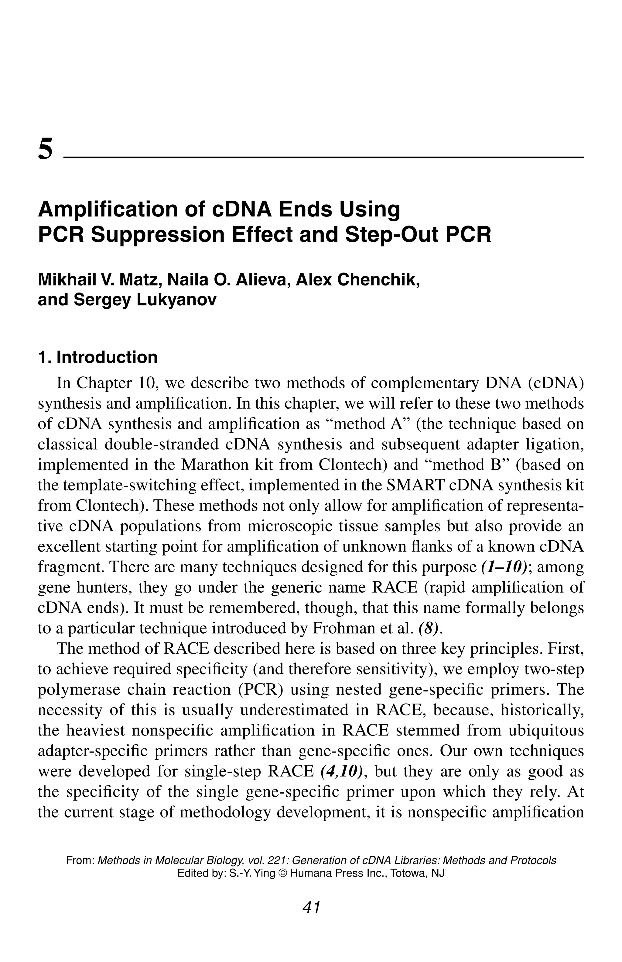 RACE Using Suppression/Step-Out PCR 41
41
From: Methods in Molecular Biology, vol. 221: Generation of cDNA Libraries: Methods and Protocols
Edited by: S.-Y.Ying © Humana Press Inc., Totowa, NJ
5
Amplification of cDNA Ends Using
PCR Suppression Effect and Step-Out PCR
Mikhail V. Matz, Naila O. Alieva, Alex Chenchik,
and Sergey Lukyanov
1. Introduction
In Chapter 10, we describe two methods of complementary DNA (cDNA)
synthesis and amplification. In this chapter, we will refer to these two methods
of cDNA synthesis and amplification as “method A” (the technique based on
classical double-stranded cDNA synthesis and subsequent adapter ligation,
implemented in the Marathon kit from Clontech) and “method B” (based on
the template-switching effect, implemented in the SMART cDNA synthesis kit
from Clontech). These methods not only allow for amplification of representa-
tive cDNA populations from microscopic tissue samples but also provide an
excellent starting point for amplification of unknown flanks of a known cDNA
fragment. There are many techniques designed for this purpose (1–10); among
gene hunters, they go under the generic name RACE (rapid amplification of
cDNA ends). It must be remembered, though, that this name formally belongs
to a particular technique introduced by Frohman et al. (8).
The method of RACE described here is based on three key principles. First,
to achieve required specificity (and therefore sensitivity), we employ two-step
polymerase chain reaction (PCR) using nested gene-specific primers. The
necessity of this is usually underestimated in RACE, because, historically,
the heaviest nonspecific amplification in RACE stemmed from ubiquitous
adapter-specific primers rather than gene-specific ones. Our own techniques
were developed for single-step RACE (4,10), but they are only as good as
the specificity of the single gene-specific primer upon which they rely. At
the current stage of methodology development, it is nonspecific amplification
CH05,41-50,10pgs 01/03/03, 7:33 PM
41
 