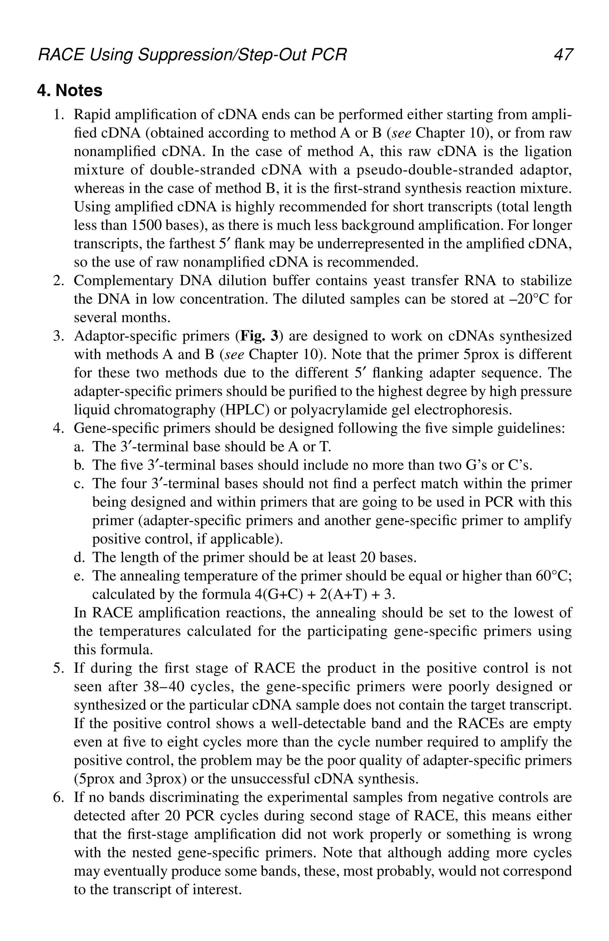 RACE Using Suppression/Step-Out PCR 47
4. Notes
1. Rapid amplification of cDNA ends can be performed either starting from ampli-
fied cDNA (obtained according to method A or B (see Chapter 10), or from raw
nonamplified cDNA. In the case of method A, this raw cDNA is the ligation
mixture of double-stranded cDNA with a pseudo-double-stranded adaptor,
whereas in the case of method B, it is the first-strand synthesis reaction mixture.
Using amplified cDNA is highly recommended for short transcripts (total length
less than 1500 bases), as there is much less background amplification. For longer
transcripts, the farthest 5′ flank may be underrepresented in the amplified cDNA,
so the use of raw nonamplified cDNA is recommended.
2. Complementary DNA dilution buffer contains yeast transfer RNA to stabilize
the DNA in low concentration. The diluted samples can be stored at –20°C for
several months.
3. Adaptor-specific primers (Fig. 3) are designed to work on cDNAs synthesized
with methods A and B (see Chapter 10). Note that the primer 5prox is different
for these two methods due to the different 5′ flanking adapter sequence. The
adapter-specific primers should be purified to the highest degree by high pressure
liquid chromatography (HPLC) or polyacrylamide gel electrophoresis.
4. Gene-specific primers should be designed following the five simple guidelines:
a. The 3′-terminal base should be A or T.
b. The five 3′-terminal bases should include no more than two G’s or C’s.
c. The four 3′-terminal bases should not find a perfect match within the primer
being designed and within primers that are going to be used in PCR with this
primer (adapter-specific primers and another gene-specific primer to amplify
positive control, if applicable).
d. The length of the primer should be at least 20 bases.
e. The annealing temperature of the primer should be equal or higher than 60°C;
calculated by the formula 4(G+C) + 2(A+T) + 3.
In RACE amplification reactions, the annealing should be set to the lowest of
the temperatures calculated for the participating gene-specific primers using
this formula.
5. If during the first stage of RACE the product in the positive control is not
seen after 38–40 cycles, the gene-specific primers were poorly designed or
synthesized or the particular cDNA sample does not contain the target transcript.
If the positive control shows a well-detectable band and the RACEs are empty
even at five to eight cycles more than the cycle number required to amplify the
positive control, the problem may be the poor quality of adapter-specific primers
(5prox and 3prox) or the unsuccessful cDNA synthesis.
6. If no bands discriminating the experimental samples from negative controls are
detected after 20 PCR cycles during second stage of RACE, this means either
that the first-stage amplification did not work properly or something is wrong
with the nested gene-specific primers. Note that although adding more cycles
may eventually produce some bands, these, most probably, would not correspond
to the transcript of interest.
CH05,41-50,10pgs 01/03/03, 7:34 PM
47
 