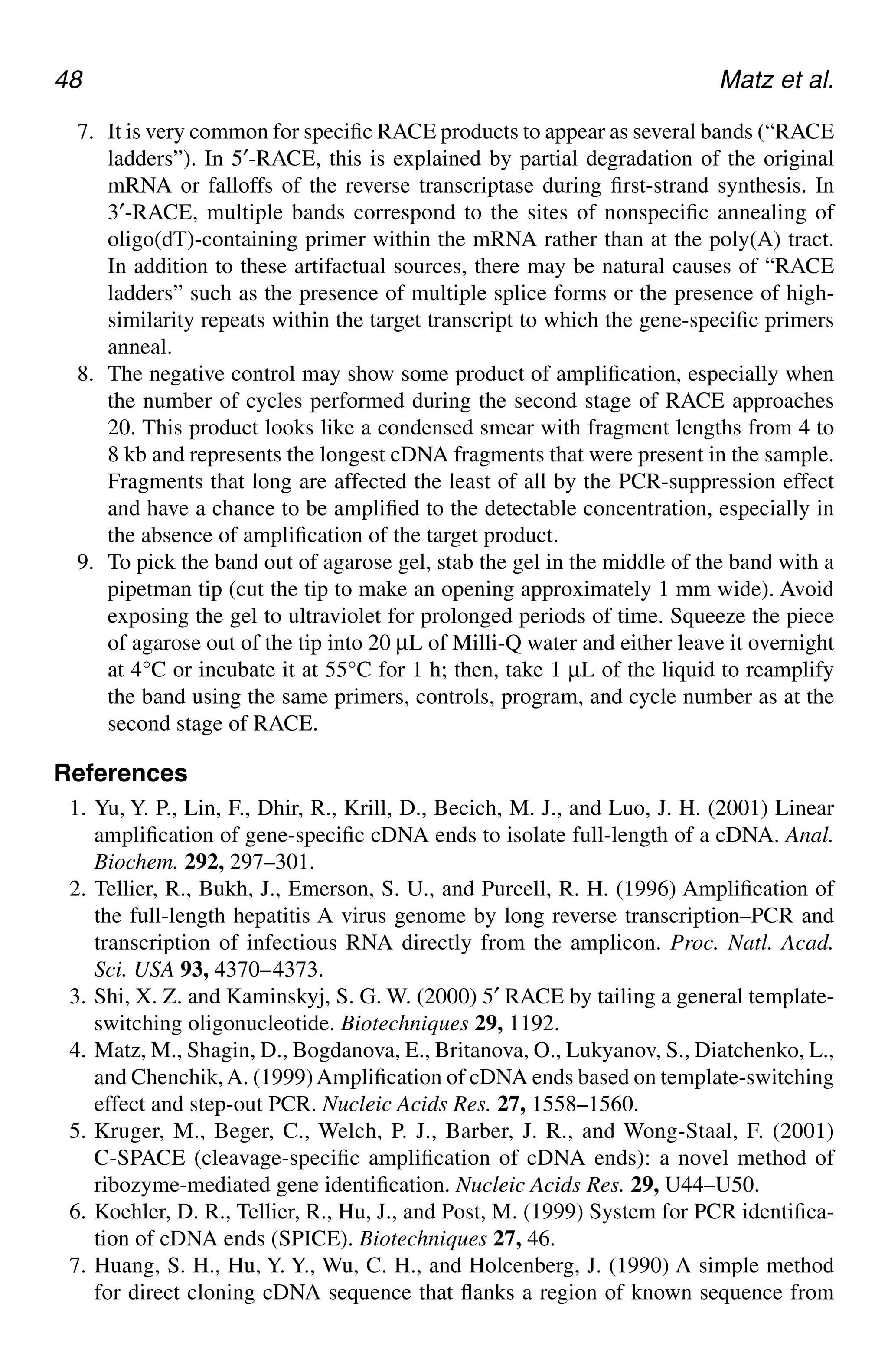 48 Matz et al.
7. It is very common for specific RACE products to appear as several bands (“RACE
ladders”). In 5′-RACE, this is explained by partial degradation of the original
mRNA or falloffs of the reverse transcriptase during first-strand synthesis. In
3′-RACE, multiple bands correspond to the sites of nonspecific annealing of
oligo(dT)-containing primer within the mRNA rather than at the poly(A) tract.
In addition to these artifactual sources, there may be natural causes of “RACE
ladders” such as the presence of multiple splice forms or the presence of high-
similarity repeats within the target transcript to which the gene-specific primers
anneal.
8. The negative control may show some product of amplification, especially when
the number of cycles performed during the second stage of RACE approaches
20. This product looks like a condensed smear with fragment lengths from 4 to
8 kb and represents the longest cDNA fragments that were present in the sample.
Fragments that long are affected the least of all by the PCR-suppression effect
and have a chance to be amplified to the detectable concentration, especially in
the absence of amplification of the target product.
9. To pick the band out of agarose gel, stab the gel in the middle of the band with a
pipetman tip (cut the tip to make an opening approximately 1 mm wide). Avoid
exposing the gel to ultraviolet for prolonged periods of time. Squeeze the piece
of agarose out of the tip into 20 µL of Milli-Q water and either leave it overnight
at 4°C or incubate it at 55°C for 1 h; then, take 1 µL of the liquid to reamplify
the band using the same primers, controls, program, and cycle number as at the
second stage of RACE.
References
1. Yu, Y. P., Lin, F., Dhir, R., Krill, D., Becich, M. J., and Luo, J. H. (2001) Linear
amplification of gene-specific cDNA ends to isolate full-length of a cDNA. Anal.
Biochem. 292, 297–301.
2. Tellier, R., Bukh, J., Emerson, S. U., and Purcell, R. H. (1996) Amplification of
the full-length hepatitis A virus genome by long reverse transcription–PCR and
transcription of infectious RNA directly from the amplicon. Proc. Natl. Acad.
Sci. USA 93, 4370–4373.
3. Shi, X. Z. and Kaminskyj, S. G. W. (2000) 5′ RACE by tailing a general template-
switching oligonucleotide. Biotechniques 29, 1192.
4. Matz, M., Shagin, D., Bogdanova, E., Britanova, O., Lukyanov, S., Diatchenko, L.,
and Chenchik,A. (1999)Amplification of cDNA ends based on template-switching
effect and step-out PCR. Nucleic Acids Res. 27, 1558–1560.
5. Kruger, M., Beger, C., Welch, P. J., Barber, J. R., and Wong-Staal, F. (2001)
C-SPACE (cleavage-specific amplification of cDNA ends): a novel method of
ribozyme-mediated gene identification. Nucleic Acids Res. 29, U44–U50.
6. Koehler, D. R., Tellier, R., Hu, J., and Post, M. (1999) System for PCR identifica-
tion of cDNA ends (SPICE). Biotechniques 27, 46.
7. Huang, S. H., Hu, Y. Y., Wu, C. H., and Holcenberg, J. (1990) A simple method
for direct cloning cDNA sequence that flanks a region of known sequence from
CH05,41-50,10pgs 01/03/03, 7:34 PM
48
 
