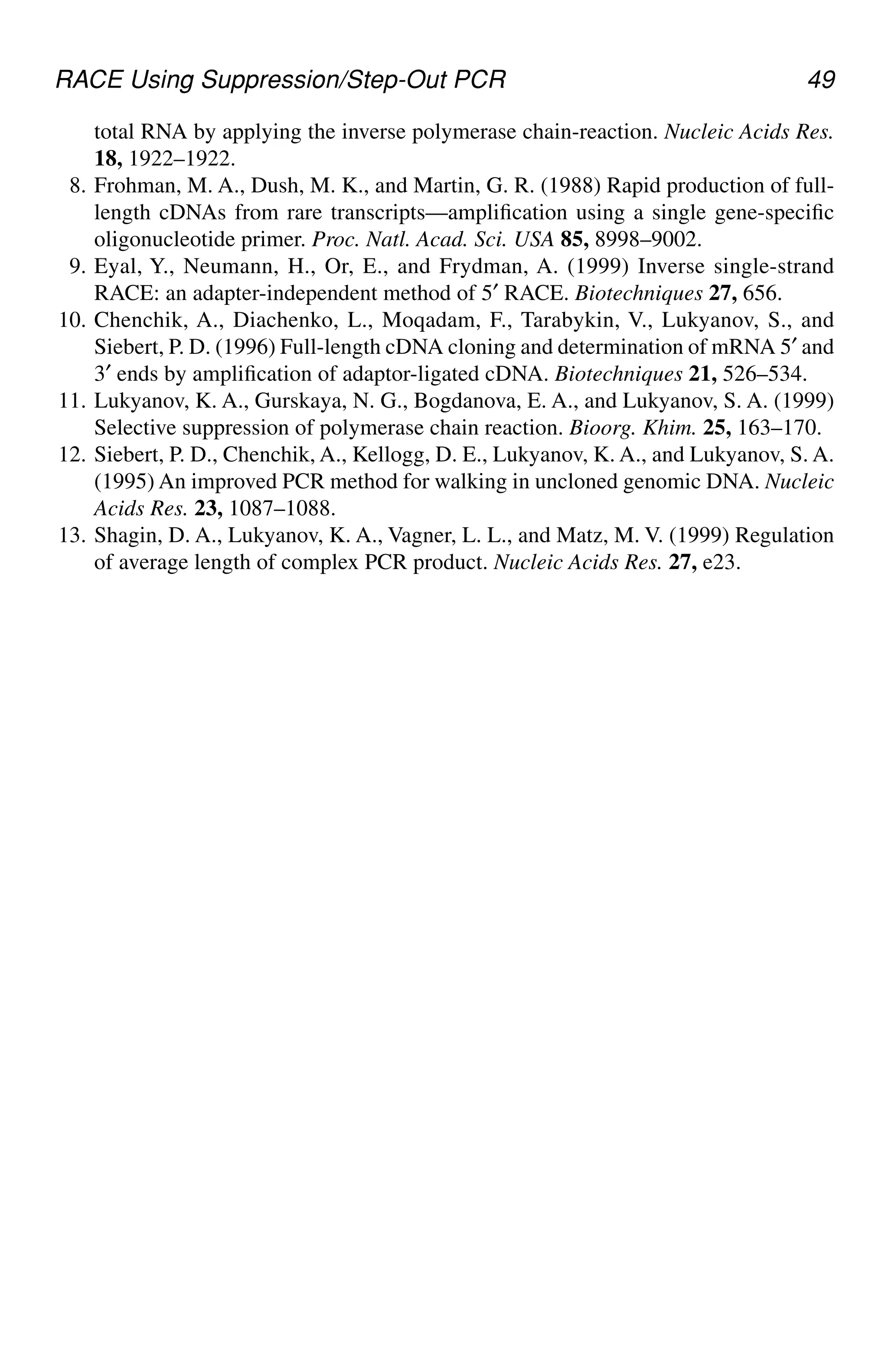 RACE Using Suppression/Step-Out PCR 49
total RNA by applying the inverse polymerase chain-reaction. Nucleic Acids Res.
18, 1922–1922.
8. Frohman, M. A., Dush, M. K., and Martin, G. R. (1988) Rapid production of full-
length cDNAs from rare transcripts—amplification using a single gene-specific
oligonucleotide primer. Proc. Natl. Acad. Sci. USA 85, 8998–9002.
9. Eyal, Y., Neumann, H., Or, E., and Frydman, A. (1999) Inverse single-strand
RACE: an adapter-independent method of 5′ RACE. Biotechniques 27, 656.
10. Chenchik, A., Diachenko, L., Moqadam, F., Tarabykin, V., Lukyanov, S., and
Siebert, P. D. (1996) Full-length cDNA cloning and determination of mRNA 5′ and
3′ ends by amplification of adaptor-ligated cDNA. Biotechniques 21, 526–534.
11. Lukyanov, K. A., Gurskaya, N. G., Bogdanova, E. A., and Lukyanov, S. A. (1999)
Selective suppression of polymerase chain reaction. Bioorg. Khim. 25, 163–170.
12. Siebert, P. D., Chenchik, A., Kellogg, D. E., Lukyanov, K. A., and Lukyanov, S. A.
(1995) An improved PCR method for walking in uncloned genomic DNA. Nucleic
Acids Res. 23, 1087–1088.
13. Shagin, D. A., Lukyanov, K. A., Vagner, L. L., and Matz, M. V. (1999) Regulation
of average length of complex PCR product. Nucleic Acids Res. 27, e23.
CH05,41-50,10pgs 01/03/03, 7:34 PM
49
 