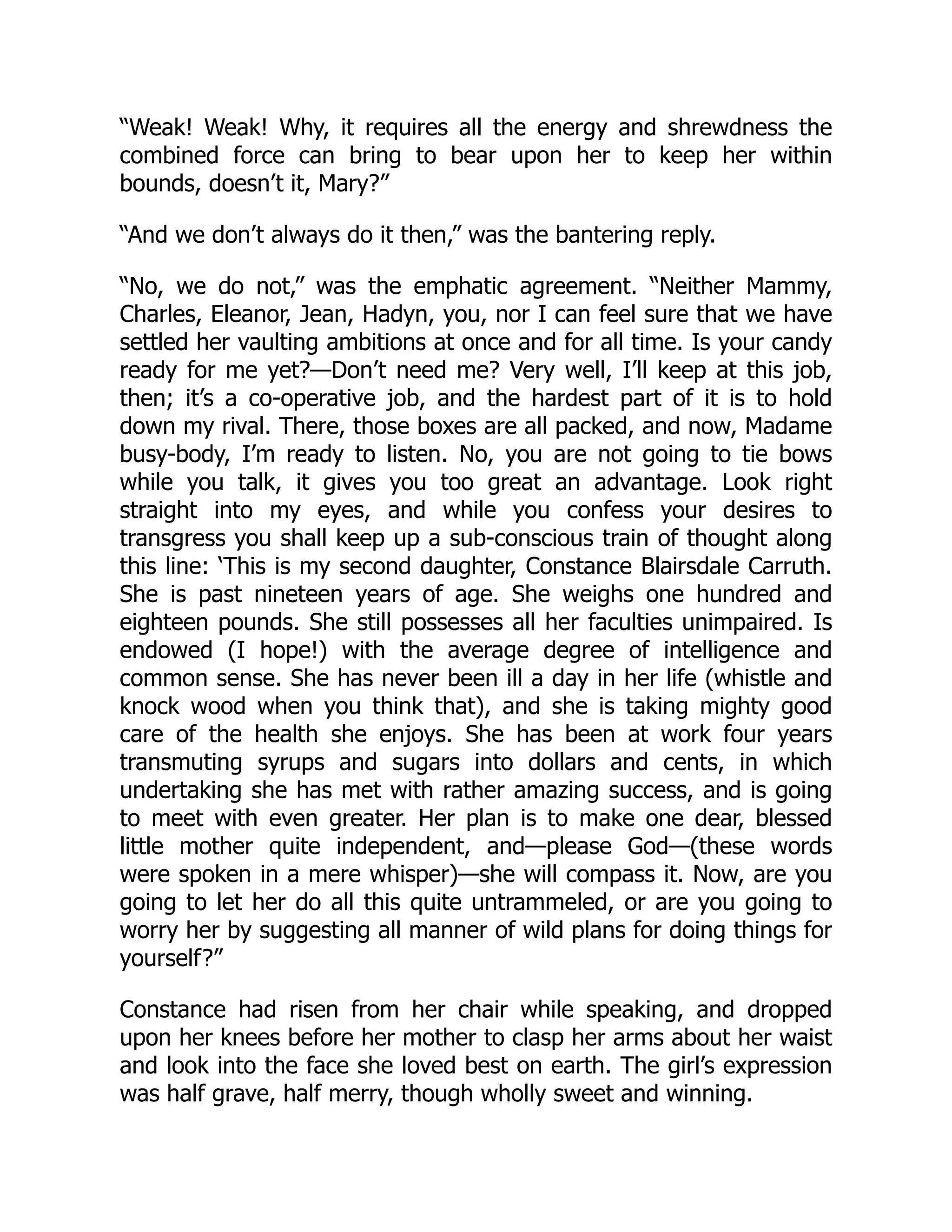 “Weak! Weak! Why, it requires all the energy and shrewdness the
combined force can bring to bear upon her to keep her within
bounds, doesn’t it, Mary?”
“And we don’t always do it then,” was the bantering reply.
“No, we do not,” was the emphatic agreement. “Neither Mammy,
Charles, Eleanor, Jean, Hadyn, you, nor I can feel sure that we have
settled her vaulting ambitions at once and for all time. Is your candy
ready for me yet?—Don’t need me? Very well, I’ll keep at this job,
then; it’s a co-operative job, and the hardest part of it is to hold
down my rival. There, those boxes are all packed, and now, Madame
busy-body, I’m ready to listen. No, you are not going to tie bows
while you talk, it gives you too great an advantage. Look right
straight into my eyes, and while you confess your desires to
transgress you shall keep up a sub-conscious train of thought along
this line: ‘This is my second daughter, Constance Blairsdale Carruth.
She is past nineteen years of age. She weighs one hundred and
eighteen pounds. She still possesses all her faculties unimpaired. Is
endowed (I hope!) with the average degree of intelligence and
common sense. She has never been ill a day in her life (whistle and
knock wood when you think that), and she is taking mighty good
care of the health she enjoys. She has been at work four years
transmuting syrups and sugars into dollars and cents, in which
undertaking she has met with rather amazing success, and is going
to meet with even greater. Her plan is to make one dear, blessed
little mother quite independent, and—please God—(these words
were spoken in a mere whisper)—she will compass it. Now, are you
going to let her do all this quite untrammeled, or are you going to
worry her by suggesting all manner of wild plans for doing things for
yourself?”
Constance had risen from her chair while speaking, and dropped
upon her knees before her mother to clasp her arms about her waist
and look into the face she loved best on earth. The girl’s expression
was half grave, half merry, though wholly sweet and winning.
 