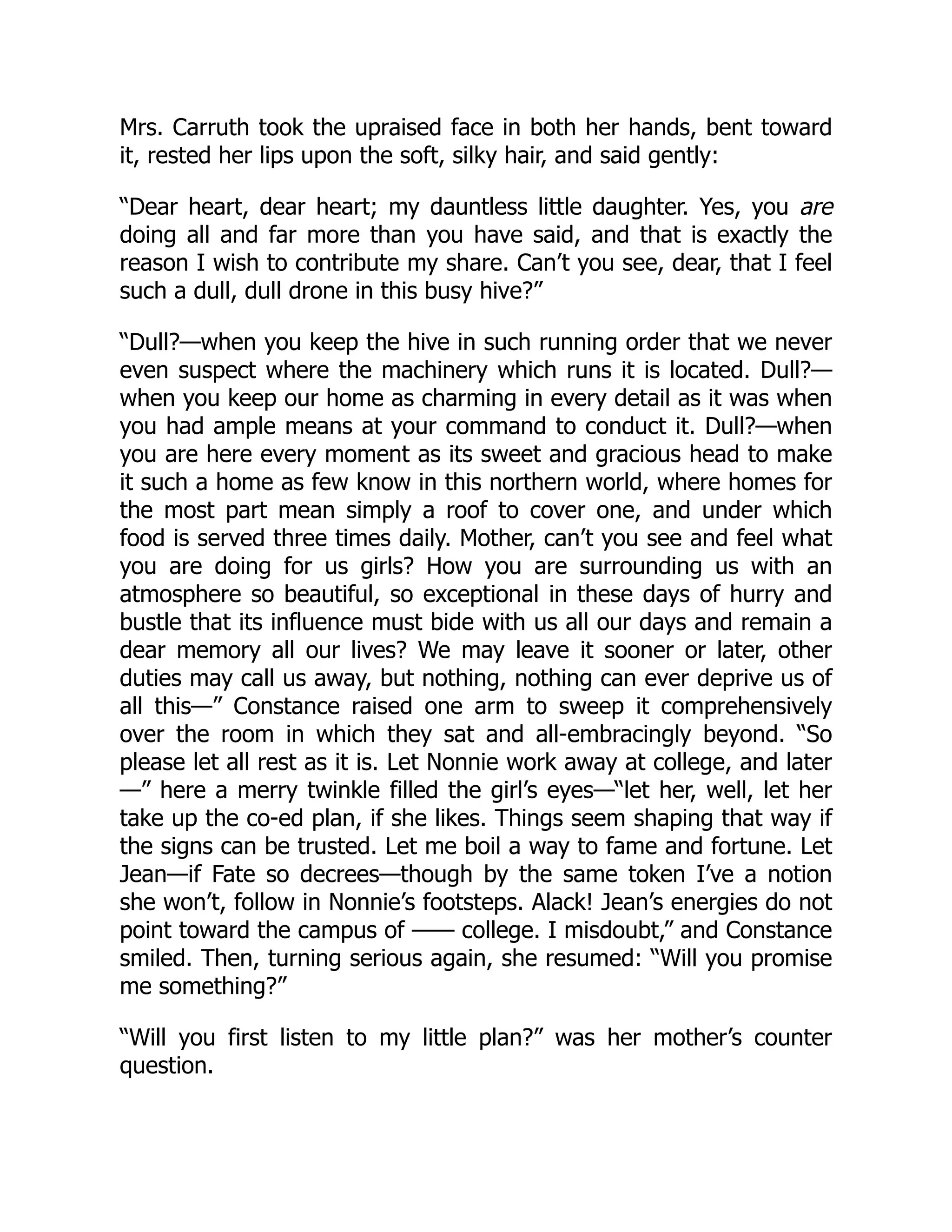 Mrs. Carruth took the upraised face in both her hands, bent toward
it, rested her lips upon the soft, silky hair, and said gently:
“Dear heart, dear heart; my dauntless little daughter. Yes, you are
doing all and far more than you have said, and that is exactly the
reason I wish to contribute my share. Can’t you see, dear, that I feel
such a dull, dull drone in this busy hive?”
“Dull?—when you keep the hive in such running order that we never
even suspect where the machinery which runs it is located. Dull?—
when you keep our home as charming in every detail as it was when
you had ample means at your command to conduct it. Dull?—when
you are here every moment as its sweet and gracious head to make
it such a home as few know in this northern world, where homes for
the most part mean simply a roof to cover one, and under which
food is served three times daily. Mother, can’t you see and feel what
you are doing for us girls? How you are surrounding us with an
atmosphere so beautiful, so exceptional in these days of hurry and
bustle that its influence must bide with us all our days and remain a
dear memory all our lives? We may leave it sooner or later, other
duties may call us away, but nothing, nothing can ever deprive us of
all this—” Constance raised one arm to sweep it comprehensively
over the room in which they sat and all-embracingly beyond. “So
please let all rest as it is. Let Nonnie work away at college, and later
—” here a merry twinkle filled the girl’s eyes—“let her, well, let her
take up the co-ed plan, if she likes. Things seem shaping that way if
the signs can be trusted. Let me boil a way to fame and fortune. Let
Jean—if Fate so decrees—though by the same token I’ve a notion
she won’t, follow in Nonnie’s footsteps. Alack! Jean’s energies do not
point toward the campus of —— college. I misdoubt,” and Constance
smiled. Then, turning serious again, she resumed: “Will you promise
me something?”
“Will you first listen to my little plan?” was her mother’s counter
question.
 