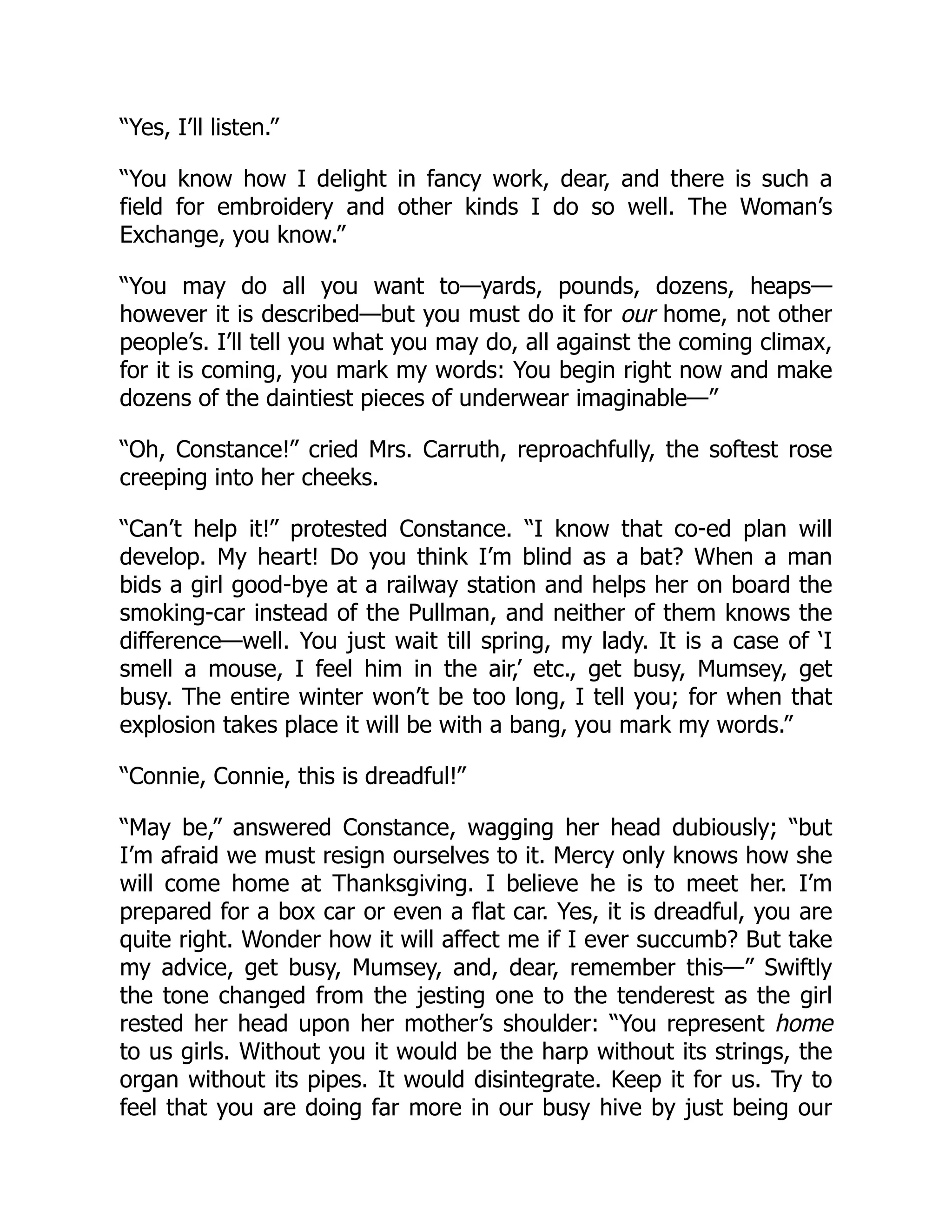 “Yes, I’ll listen.”
“You know how I delight in fancy work, dear, and there is such a
field for embroidery and other kinds I do so well. The Woman’s
Exchange, you know.”
“You may do all you want to—yards, pounds, dozens, heaps—
however it is described—but you must do it for our home, not other
people’s. I’ll tell you what you may do, all against the coming climax,
for it is coming, you mark my words: You begin right now and make
dozens of the daintiest pieces of underwear imaginable—”
“Oh, Constance!” cried Mrs. Carruth, reproachfully, the softest rose
creeping into her cheeks.
“Can’t help it!” protested Constance. “I know that co-ed plan will
develop. My heart! Do you think I’m blind as a bat? When a man
bids a girl good-bye at a railway station and helps her on board the
smoking-car instead of the Pullman, and neither of them knows the
difference—well. You just wait till spring, my lady. It is a case of ‘I
smell a mouse, I feel him in the air,’ etc., get busy, Mumsey, get
busy. The entire winter won’t be too long, I tell you; for when that
explosion takes place it will be with a bang, you mark my words.”
“Connie, Connie, this is dreadful!”
“May be,” answered Constance, wagging her head dubiously; “but
I’m afraid we must resign ourselves to it. Mercy only knows how she
will come home at Thanksgiving. I believe he is to meet her. I’m
prepared for a box car or even a flat car. Yes, it is dreadful, you are
quite right. Wonder how it will affect me if I ever succumb? But take
my advice, get busy, Mumsey, and, dear, remember this—” Swiftly
the tone changed from the jesting one to the tenderest as the girl
rested her head upon her mother’s shoulder: “You represent home
to us girls. Without you it would be the harp without its strings, the
organ without its pipes. It would disintegrate. Keep it for us. Try to
feel that you are doing far more in our busy hive by just being our
 