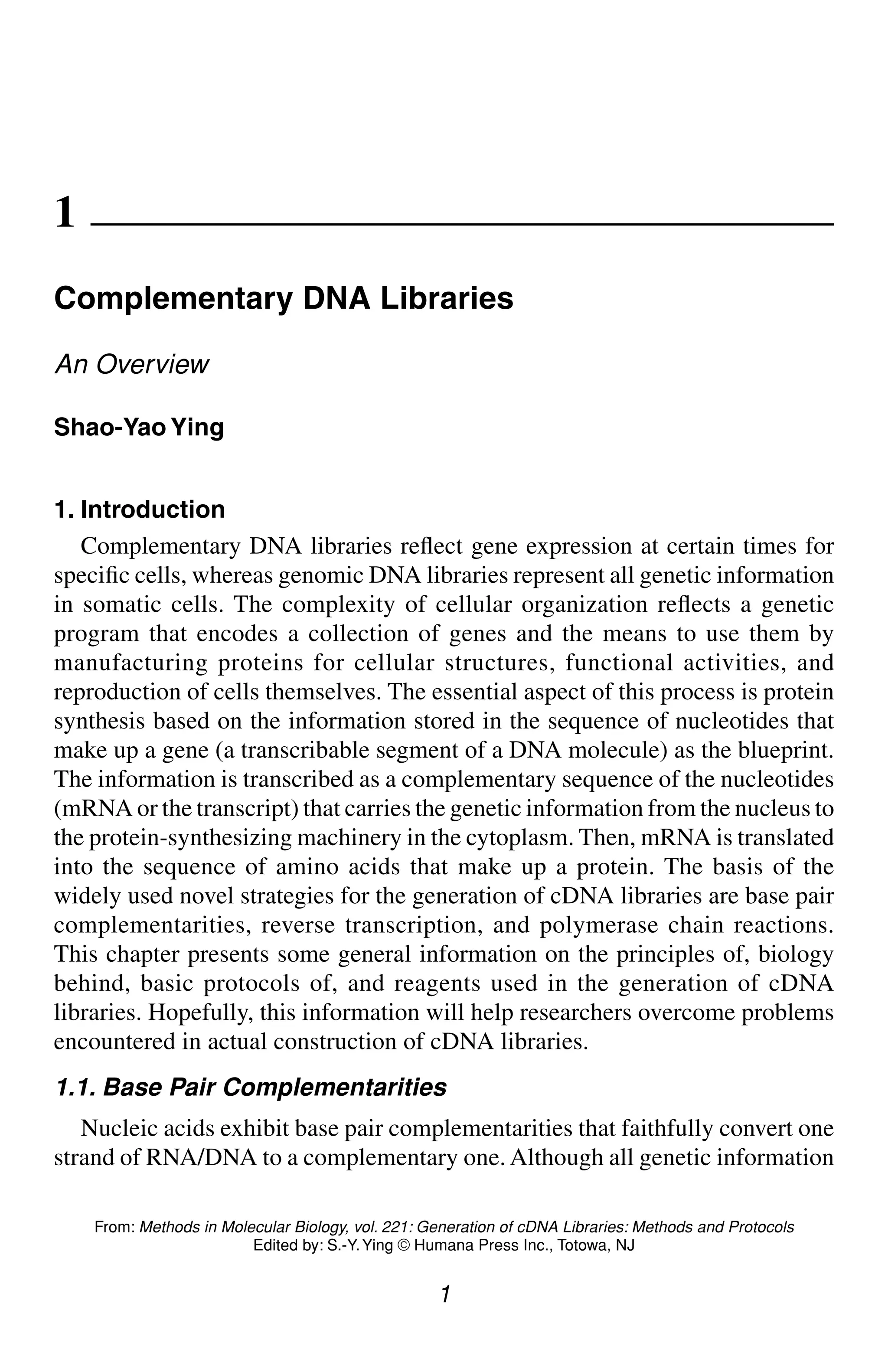 Complementary DNA Libraries 1
1
From: Methods in Molecular Biology, vol. 221: Generation of cDNA Libraries: Methods and Protocols
Edited by: S.-Y.Ying © Humana Press Inc., Totowa, NJ
1
Complementary DNA Libraries
An Overview
Shao-Yao Ying
1. Introduction
Complementary DNA libraries reflect gene expression at certain times for
specific cells, whereas genomic DNA libraries represent all genetic information
in somatic cells. The complexity of cellular organization reflects a genetic
program that encodes a collection of genes and the means to use them by
manufacturing proteins for cellular structures, functional activities, and
reproduction of cells themselves. The essential aspect of this process is protein
synthesis based on the information stored in the sequence of nucleotides that
make up a gene (a transcribable segment of a DNA molecule) as the blueprint.
The information is transcribed as a complementary sequence of the nucleotides
(mRNA or the transcript) that carries the genetic information from the nucleus to
the protein-synthesizing machinery in the cytoplasm. Then, mRNA is translated
into the sequence of amino acids that make up a protein. The basis of the
widely used novel strategies for the generation of cDNA libraries are base pair
complementarities, reverse transcription, and polymerase chain reactions.
This chapter presents some general information on the principles of, biology
behind, basic protocols of, and reagents used in the generation of cDNA
libraries. Hopefully, this information will help researchers overcome problems
encountered in actual construction of cDNA libraries.
1.1. Base Pair Complementarities
Nucleic acids exhibit base pair complementarities that faithfully convert one
strand of RNA/DNA to a complementary one. Although all genetic information
CH01,1-12,12pgs 01/03/03, 7:31 PM
1
 
