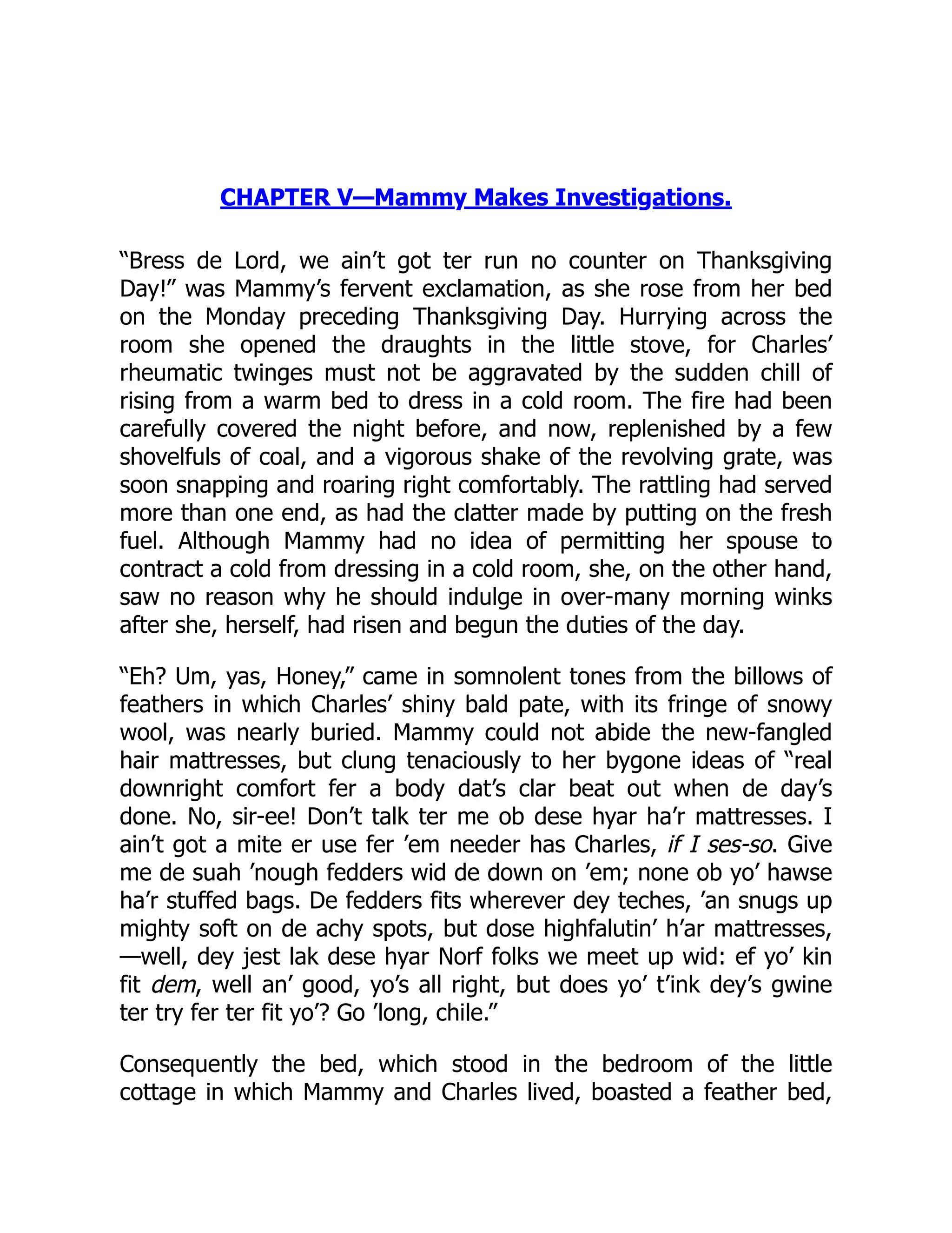CHAPTER V—Mammy Makes Investigations.
“Bress de Lord, we ain’t got ter run no counter on Thanksgiving
Day!” was Mammy’s fervent exclamation, as she rose from her bed
on the Monday preceding Thanksgiving Day. Hurrying across the
room she opened the draughts in the little stove, for Charles’
rheumatic twinges must not be aggravated by the sudden chill of
rising from a warm bed to dress in a cold room. The fire had been
carefully covered the night before, and now, replenished by a few
shovelfuls of coal, and a vigorous shake of the revolving grate, was
soon snapping and roaring right comfortably. The rattling had served
more than one end, as had the clatter made by putting on the fresh
fuel. Although Mammy had no idea of permitting her spouse to
contract a cold from dressing in a cold room, she, on the other hand,
saw no reason why he should indulge in over-many morning winks
after she, herself, had risen and begun the duties of the day.
“Eh? Um, yas, Honey,” came in somnolent tones from the billows of
feathers in which Charles’ shiny bald pate, with its fringe of snowy
wool, was nearly buried. Mammy could not abide the new-fangled
hair mattresses, but clung tenaciously to her bygone ideas of “real
downright comfort fer a body dat’s clar beat out when de day’s
done. No, sir-ee! Don’t talk ter me ob dese hyar ha’r mattresses. I
ain’t got a mite er use fer ’em needer has Charles, if I ses-so. Give
me de suah ’nough fedders wid de down on ’em; none ob yo’ hawse
ha’r stuffed bags. De fedders fits wherever dey teches, ’an snugs up
mighty soft on de achy spots, but dose highfalutin’ h’ar mattresses,
—well, dey jest lak dese hyar Norf folks we meet up wid: ef yo’ kin
fit dem, well an’ good, yo’s all right, but does yo’ t’ink dey’s gwine
ter try fer ter fit yo’? Go ’long, chile.”
Consequently the bed, which stood in the bedroom of the little
cottage in which Mammy and Charles lived, boasted a feather bed,
 
