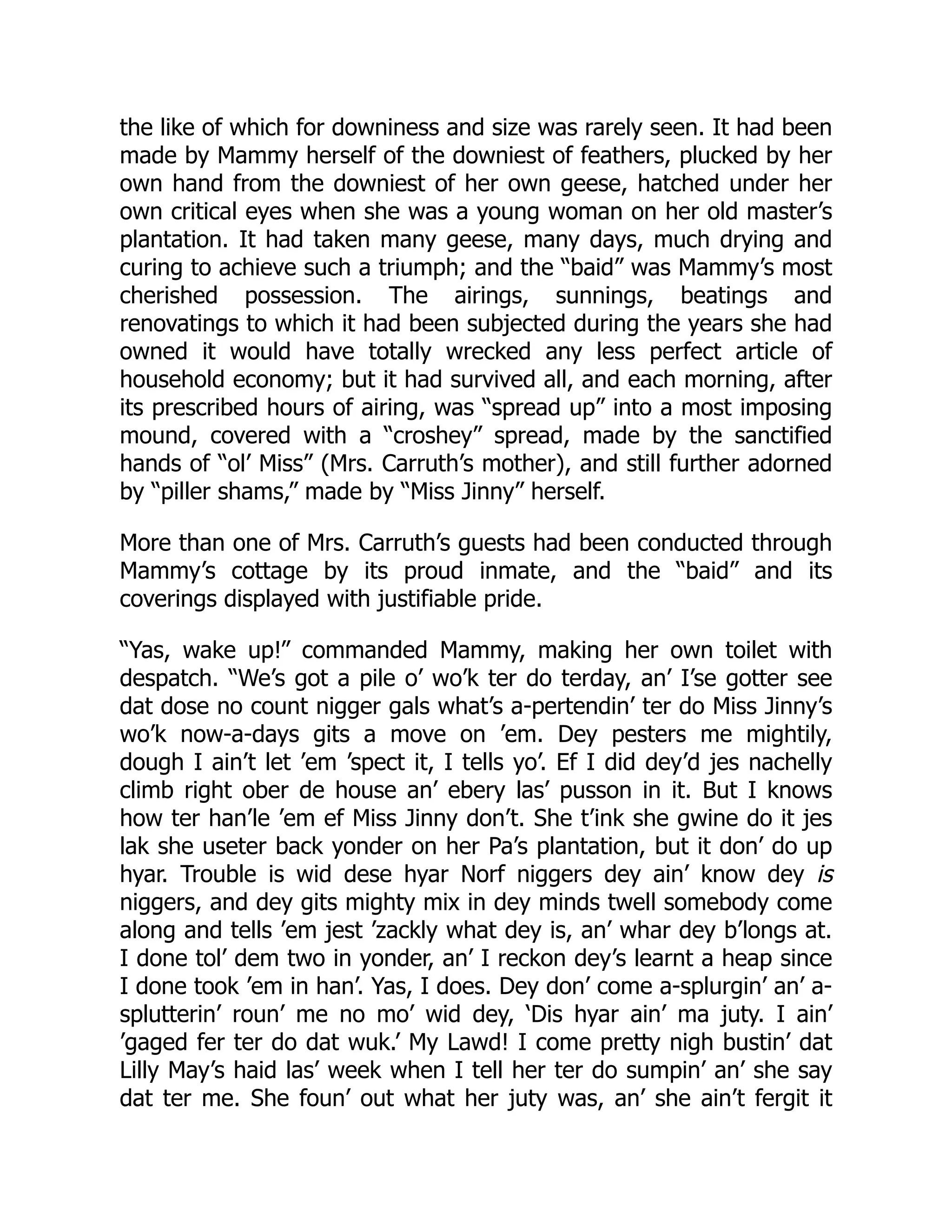 the like of which for downiness and size was rarely seen. It had been
made by Mammy herself of the downiest of feathers, plucked by her
own hand from the downiest of her own geese, hatched under her
own critical eyes when she was a young woman on her old master’s
plantation. It had taken many geese, many days, much drying and
curing to achieve such a triumph; and the “baid” was Mammy’s most
cherished possession. The airings, sunnings, beatings and
renovatings to which it had been subjected during the years she had
owned it would have totally wrecked any less perfect article of
household economy; but it had survived all, and each morning, after
its prescribed hours of airing, was “spread up” into a most imposing
mound, covered with a “croshey” spread, made by the sanctified
hands of “ol’ Miss” (Mrs. Carruth’s mother), and still further adorned
by “piller shams,” made by “Miss Jinny” herself.
More than one of Mrs. Carruth’s guests had been conducted through
Mammy’s cottage by its proud inmate, and the “baid” and its
coverings displayed with justifiable pride.
“Yas, wake up!” commanded Mammy, making her own toilet with
despatch. “We’s got a pile o’ wo’k ter do terday, an’ I’se gotter see
dat dose no count nigger gals what’s a-pertendin’ ter do Miss Jinny’s
wo’k now-a-days gits a move on ’em. Dey pesters me mightily,
dough I ain’t let ’em ’spect it, I tells yo’. Ef I did dey’d jes nachelly
climb right ober de house an’ ebery las’ pusson in it. But I knows
how ter han’le ’em ef Miss Jinny don’t. She t’ink she gwine do it jes
lak she useter back yonder on her Pa’s plantation, but it don’ do up
hyar. Trouble is wid dese hyar Norf niggers dey ain’ know dey is
niggers, and dey gits mighty mix in dey minds twell somebody come
along and tells ’em jest ’zackly what dey is, an’ whar dey b’longs at.
I done tol’ dem two in yonder, an’ I reckon dey’s learnt a heap since
I done took ’em in han’. Yas, I does. Dey don’ come a-splurgin’ an’ a-
splutterin’ roun’ me no mo’ wid dey, ‘Dis hyar ain’ ma juty. I ain’
’gaged fer ter do dat wuk.’ My Lawd! I come pretty nigh bustin’ dat
Lilly May’s haid las’ week when I tell her ter do sumpin’ an’ she say
dat ter me. She foun’ out what her juty was, an’ she ain’t fergit it
 