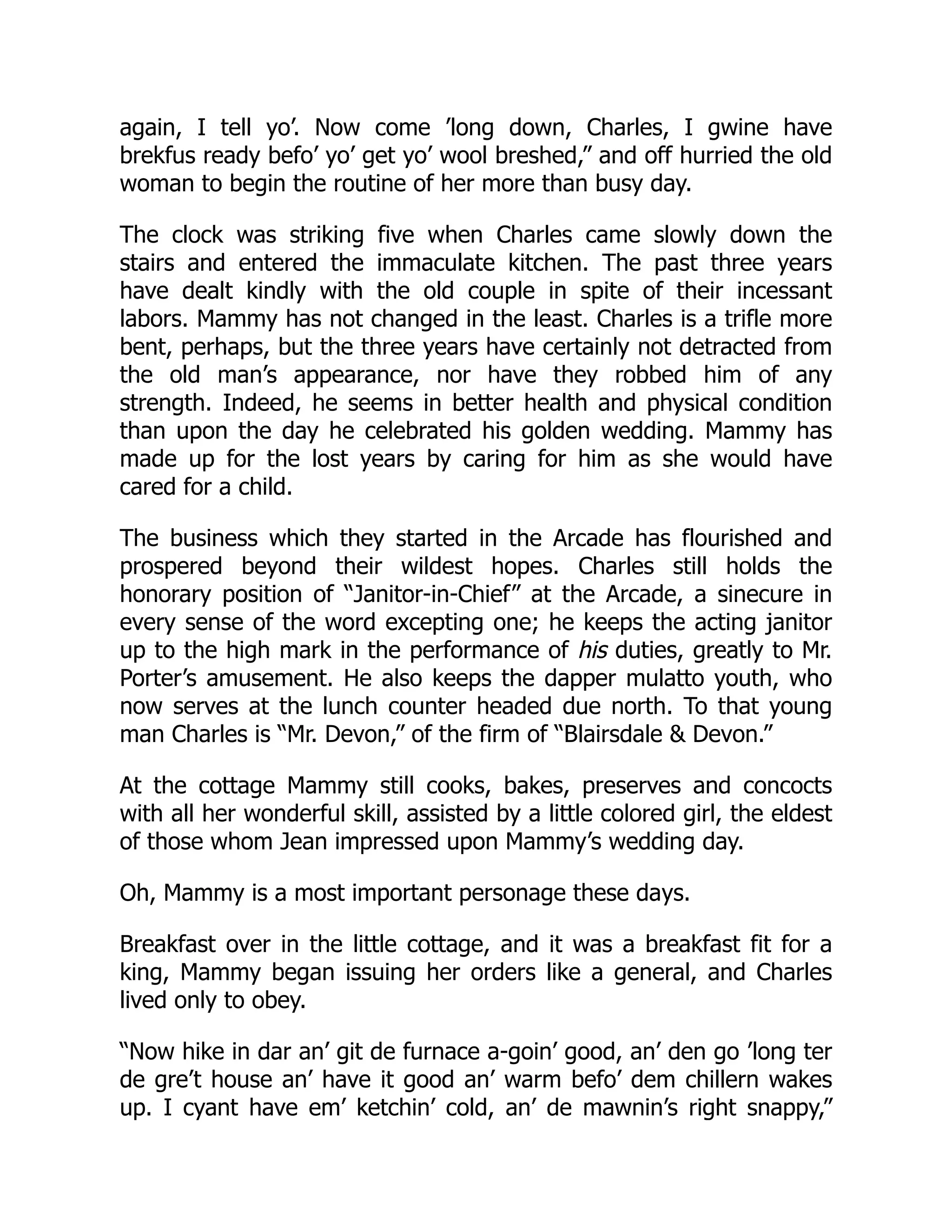 again, I tell yo’. Now come ’long down, Charles, I gwine have
brekfus ready befo’ yo’ get yo’ wool breshed,” and off hurried the old
woman to begin the routine of her more than busy day.
The clock was striking five when Charles came slowly down the
stairs and entered the immaculate kitchen. The past three years
have dealt kindly with the old couple in spite of their incessant
labors. Mammy has not changed in the least. Charles is a trifle more
bent, perhaps, but the three years have certainly not detracted from
the old man’s appearance, nor have they robbed him of any
strength. Indeed, he seems in better health and physical condition
than upon the day he celebrated his golden wedding. Mammy has
made up for the lost years by caring for him as she would have
cared for a child.
The business which they started in the Arcade has flourished and
prospered beyond their wildest hopes. Charles still holds the
honorary position of “Janitor-in-Chief” at the Arcade, a sinecure in
every sense of the word excepting one; he keeps the acting janitor
up to the high mark in the performance of his duties, greatly to Mr.
Porter’s amusement. He also keeps the dapper mulatto youth, who
now serves at the lunch counter headed due north. To that young
man Charles is “Mr. Devon,” of the firm of “Blairsdale & Devon.”
At the cottage Mammy still cooks, bakes, preserves and concocts
with all her wonderful skill, assisted by a little colored girl, the eldest
of those whom Jean impressed upon Mammy’s wedding day.
Oh, Mammy is a most important personage these days.
Breakfast over in the little cottage, and it was a breakfast fit for a
king, Mammy began issuing her orders like a general, and Charles
lived only to obey.
“Now hike in dar an’ git de furnace a-goin’ good, an’ den go ’long ter
de gre’t house an’ have it good an’ warm befo’ dem chillern wakes
up. I cyant have em’ ketchin’ cold, an’ de mawnin’s right snappy,”
 