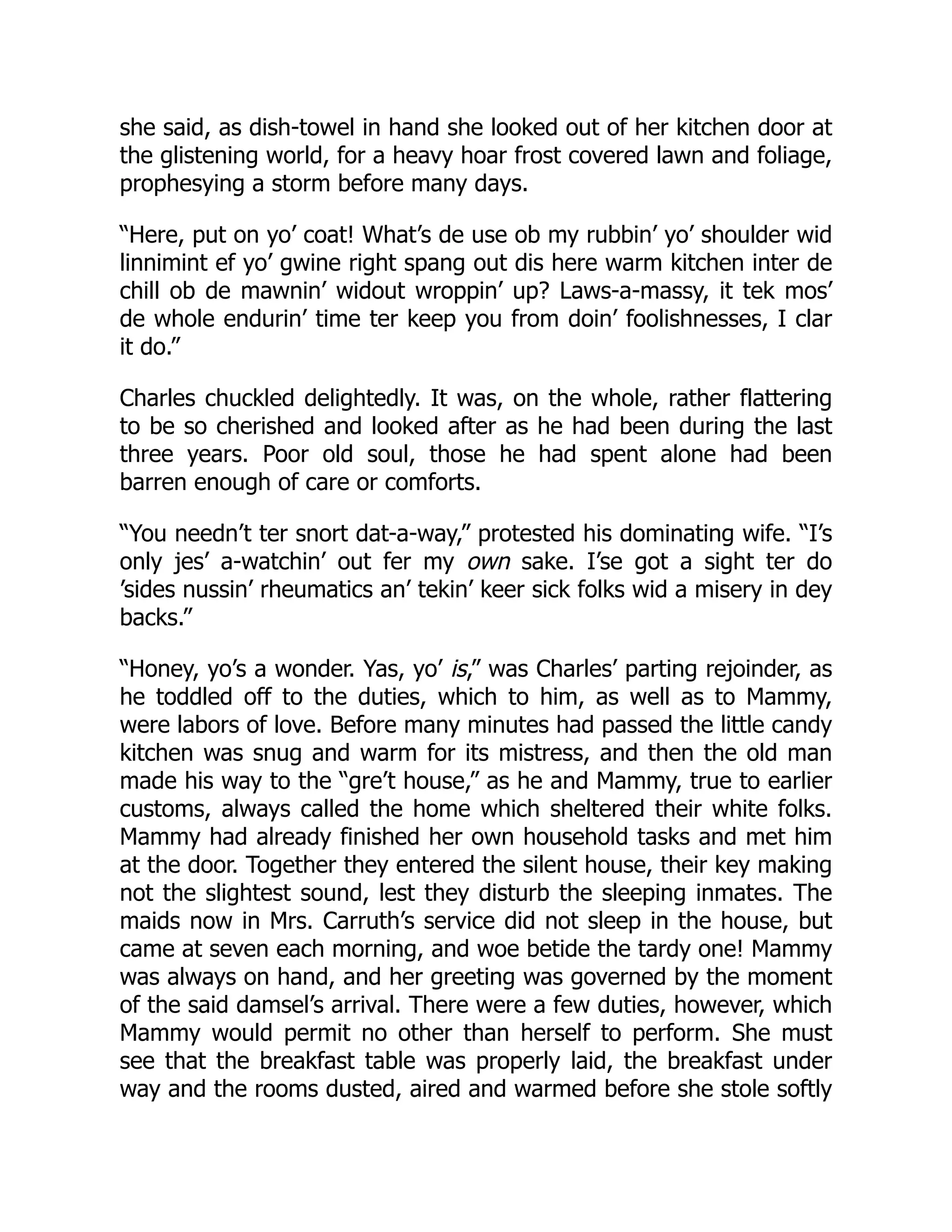 she said, as dish-towel in hand she looked out of her kitchen door at
the glistening world, for a heavy hoar frost covered lawn and foliage,
prophesying a storm before many days.
“Here, put on yo’ coat! What’s de use ob my rubbin’ yo’ shoulder wid
linnimint ef yo’ gwine right spang out dis here warm kitchen inter de
chill ob de mawnin’ widout wroppin’ up? Laws-a-massy, it tek mos’
de whole endurin’ time ter keep you from doin’ foolishnesses, I clar
it do.”
Charles chuckled delightedly. It was, on the whole, rather flattering
to be so cherished and looked after as he had been during the last
three years. Poor old soul, those he had spent alone had been
barren enough of care or comforts.
“You needn’t ter snort dat-a-way,” protested his dominating wife. “I’s
only jes’ a-watchin’ out fer my own sake. I’se got a sight ter do
’sides nussin’ rheumatics an’ tekin’ keer sick folks wid a misery in dey
backs.”
“Honey, yo’s a wonder. Yas, yo’ is,” was Charles’ parting rejoinder, as
he toddled off to the duties, which to him, as well as to Mammy,
were labors of love. Before many minutes had passed the little candy
kitchen was snug and warm for its mistress, and then the old man
made his way to the “gre’t house,” as he and Mammy, true to earlier
customs, always called the home which sheltered their white folks.
Mammy had already finished her own household tasks and met him
at the door. Together they entered the silent house, their key making
not the slightest sound, lest they disturb the sleeping inmates. The
maids now in Mrs. Carruth’s service did not sleep in the house, but
came at seven each morning, and woe betide the tardy one! Mammy
was always on hand, and her greeting was governed by the moment
of the said damsel’s arrival. There were a few duties, however, which
Mammy would permit no other than herself to perform. She must
see that the breakfast table was properly laid, the breakfast under
way and the rooms dusted, aired and warmed before she stole softly
 