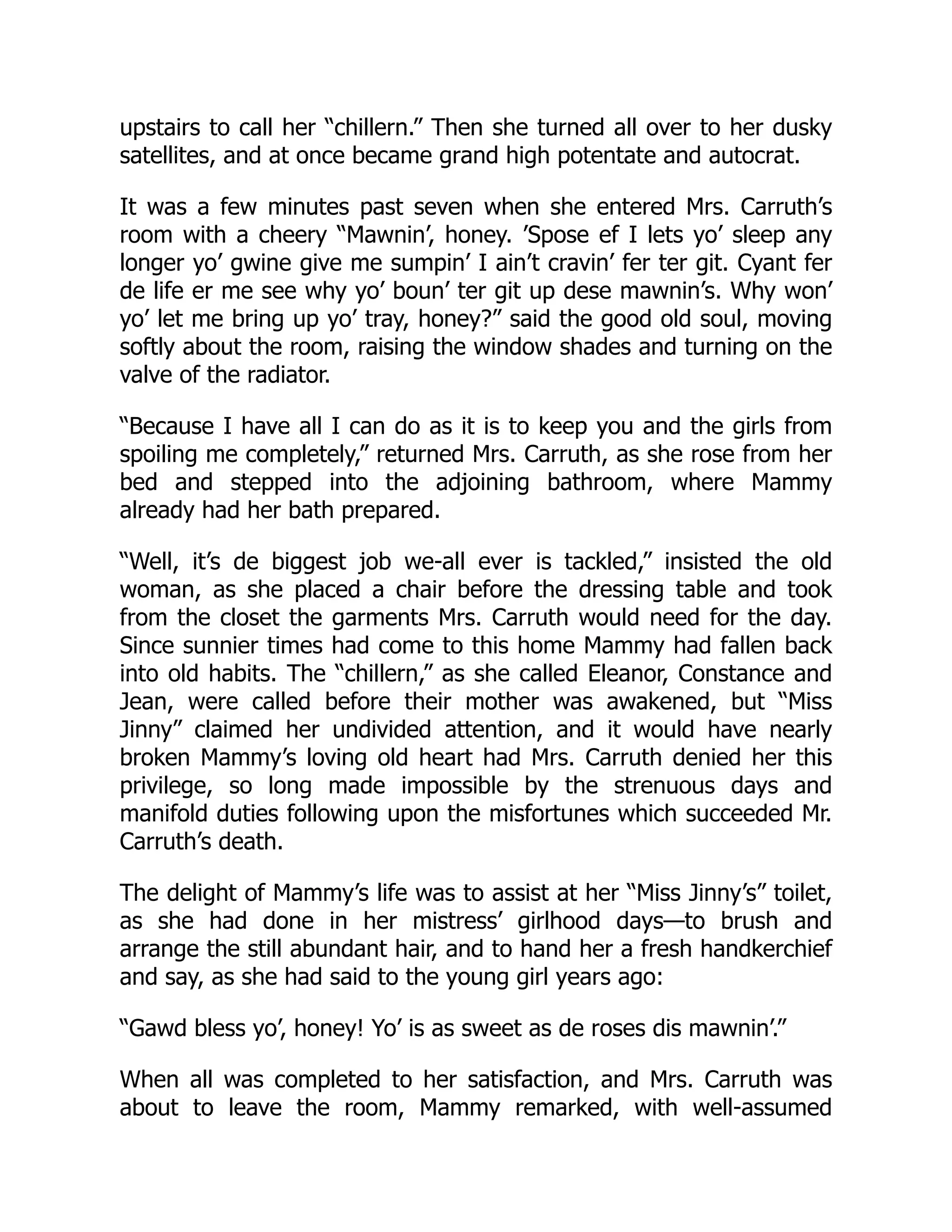 upstairs to call her “chillern.” Then she turned all over to her dusky
satellites, and at once became grand high potentate and autocrat.
It was a few minutes past seven when she entered Mrs. Carruth’s
room with a cheery “Mawnin’, honey. ’Spose ef I lets yo’ sleep any
longer yo’ gwine give me sumpin’ I ain’t cravin’ fer ter git. Cyant fer
de life er me see why yo’ boun’ ter git up dese mawnin’s. Why won’
yo’ let me bring up yo’ tray, honey?” said the good old soul, moving
softly about the room, raising the window shades and turning on the
valve of the radiator.
“Because I have all I can do as it is to keep you and the girls from
spoiling me completely,” returned Mrs. Carruth, as she rose from her
bed and stepped into the adjoining bathroom, where Mammy
already had her bath prepared.
“Well, it’s de biggest job we-all ever is tackled,” insisted the old
woman, as she placed a chair before the dressing table and took
from the closet the garments Mrs. Carruth would need for the day.
Since sunnier times had come to this home Mammy had fallen back
into old habits. The “chillern,” as she called Eleanor, Constance and
Jean, were called before their mother was awakened, but “Miss
Jinny” claimed her undivided attention, and it would have nearly
broken Mammy’s loving old heart had Mrs. Carruth denied her this
privilege, so long made impossible by the strenuous days and
manifold duties following upon the misfortunes which succeeded Mr.
Carruth’s death.
The delight of Mammy’s life was to assist at her “Miss Jinny’s” toilet,
as she had done in her mistress’ girlhood days—to brush and
arrange the still abundant hair, and to hand her a fresh handkerchief
and say, as she had said to the young girl years ago:
“Gawd bless yo’, honey! Yo’ is as sweet as de roses dis mawnin’.”
When all was completed to her satisfaction, and Mrs. Carruth was
about to leave the room, Mammy remarked, with well-assumed
 