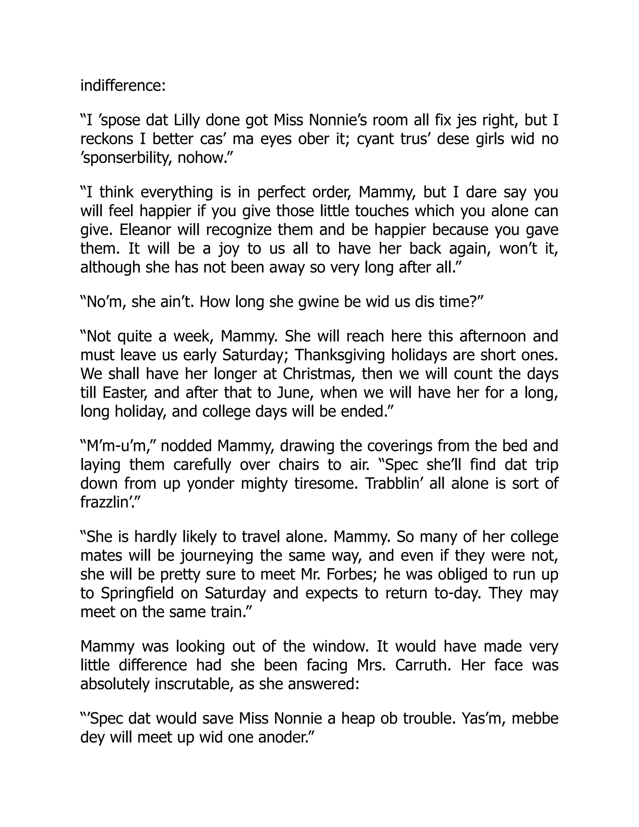 indifference:
“I ’spose dat Lilly done got Miss Nonnie’s room all fix jes right, but I
reckons I better cas’ ma eyes ober it; cyant trus’ dese girls wid no
’sponserbility, nohow.”
“I think everything is in perfect order, Mammy, but I dare say you
will feel happier if you give those little touches which you alone can
give. Eleanor will recognize them and be happier because you gave
them. It will be a joy to us all to have her back again, won’t it,
although she has not been away so very long after all.”
“No’m, she ain’t. How long she gwine be wid us dis time?”
“Not quite a week, Mammy. She will reach here this afternoon and
must leave us early Saturday; Thanksgiving holidays are short ones.
We shall have her longer at Christmas, then we will count the days
till Easter, and after that to June, when we will have her for a long,
long holiday, and college days will be ended.”
“M’m-u’m,” nodded Mammy, drawing the coverings from the bed and
laying them carefully over chairs to air. “Spec she’ll find dat trip
down from up yonder mighty tiresome. Trabblin’ all alone is sort of
frazzlin’.”
“She is hardly likely to travel alone. Mammy. So many of her college
mates will be journeying the same way, and even if they were not,
she will be pretty sure to meet Mr. Forbes; he was obliged to run up
to Springfield on Saturday and expects to return to-day. They may
meet on the same train.”
Mammy was looking out of the window. It would have made very
little difference had she been facing Mrs. Carruth. Her face was
absolutely inscrutable, as she answered:
“’Spec dat would save Miss Nonnie a heap ob trouble. Yas’m, mebbe
dey will meet up wid one anoder.”
 