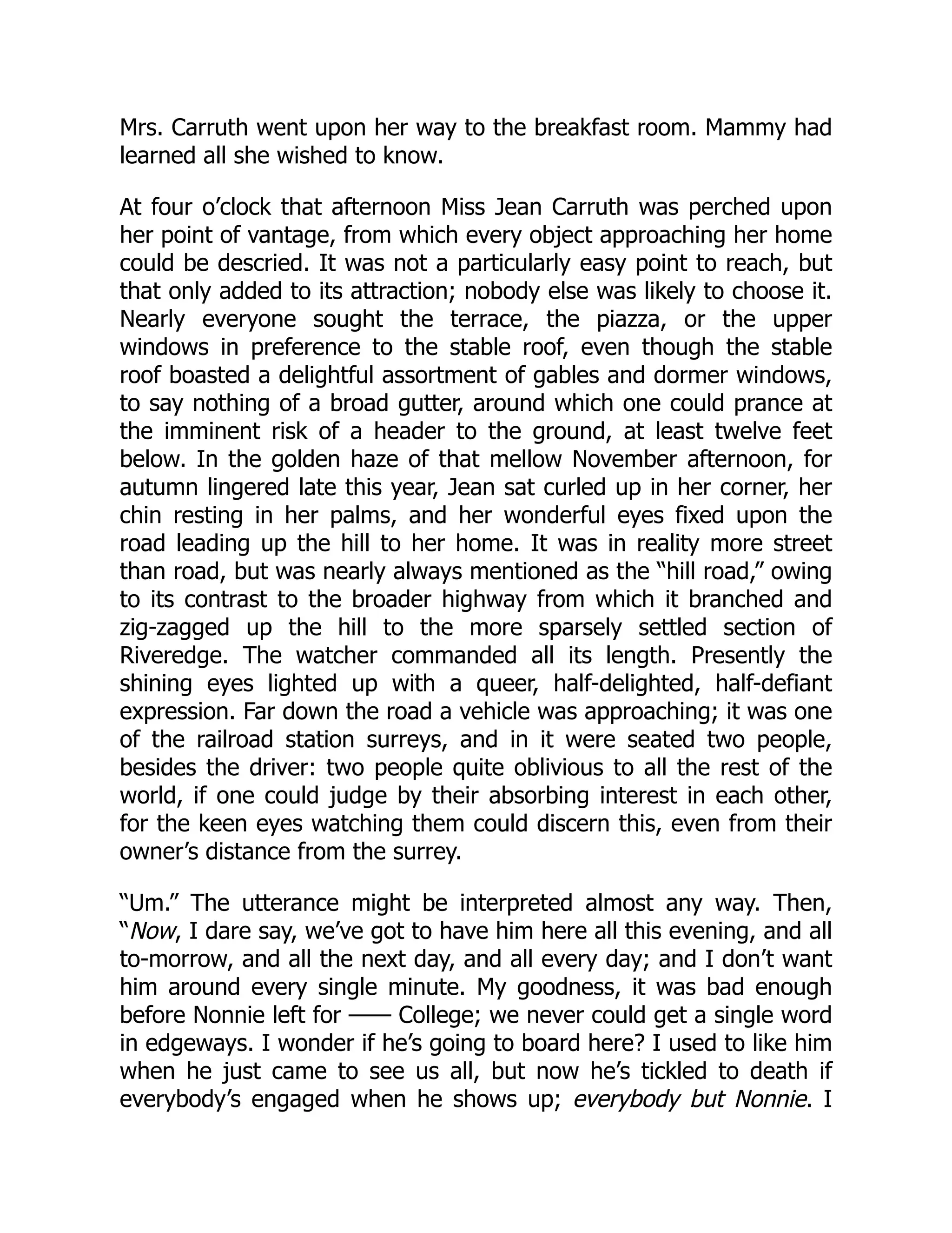 Mrs. Carruth went upon her way to the breakfast room. Mammy had
learned all she wished to know.
At four o’clock that afternoon Miss Jean Carruth was perched upon
her point of vantage, from which every object approaching her home
could be descried. It was not a particularly easy point to reach, but
that only added to its attraction; nobody else was likely to choose it.
Nearly everyone sought the terrace, the piazza, or the upper
windows in preference to the stable roof, even though the stable
roof boasted a delightful assortment of gables and dormer windows,
to say nothing of a broad gutter, around which one could prance at
the imminent risk of a header to the ground, at least twelve feet
below. In the golden haze of that mellow November afternoon, for
autumn lingered late this year, Jean sat curled up in her corner, her
chin resting in her palms, and her wonderful eyes fixed upon the
road leading up the hill to her home. It was in reality more street
than road, but was nearly always mentioned as the “hill road,” owing
to its contrast to the broader highway from which it branched and
zig-zagged up the hill to the more sparsely settled section of
Riveredge. The watcher commanded all its length. Presently the
shining eyes lighted up with a queer, half-delighted, half-defiant
expression. Far down the road a vehicle was approaching; it was one
of the railroad station surreys, and in it were seated two people,
besides the driver: two people quite oblivious to all the rest of the
world, if one could judge by their absorbing interest in each other,
for the keen eyes watching them could discern this, even from their
owner’s distance from the surrey.
“Um.” The utterance might be interpreted almost any way. Then,
“Now, I dare say, we’ve got to have him here all this evening, and all
to-morrow, and all the next day, and all every day; and I don’t want
him around every single minute. My goodness, it was bad enough
before Nonnie left for —— College; we never could get a single word
in edgeways. I wonder if he’s going to board here? I used to like him
when he just came to see us all, but now he’s tickled to death if
everybody’s engaged when he shows up; everybody but Nonnie. I
 