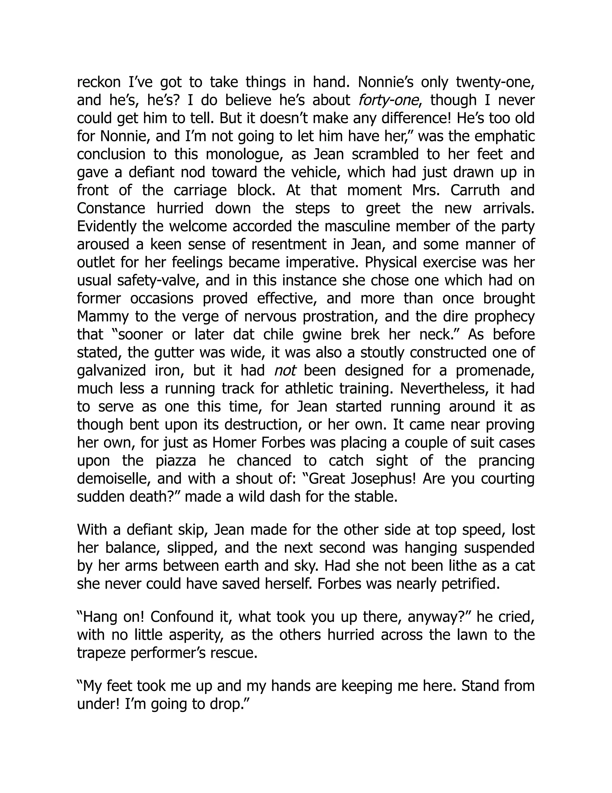 reckon I’ve got to take things in hand. Nonnie’s only twenty-one,
and he’s, he’s? I do believe he’s about forty-one, though I never
could get him to tell. But it doesn’t make any difference! He’s too old
for Nonnie, and I’m not going to let him have her,” was the emphatic
conclusion to this monologue, as Jean scrambled to her feet and
gave a defiant nod toward the vehicle, which had just drawn up in
front of the carriage block. At that moment Mrs. Carruth and
Constance hurried down the steps to greet the new arrivals.
Evidently the welcome accorded the masculine member of the party
aroused a keen sense of resentment in Jean, and some manner of
outlet for her feelings became imperative. Physical exercise was her
usual safety-valve, and in this instance she chose one which had on
former occasions proved effective, and more than once brought
Mammy to the verge of nervous prostration, and the dire prophecy
that “sooner or later dat chile gwine brek her neck.” As before
stated, the gutter was wide, it was also a stoutly constructed one of
galvanized iron, but it had not been designed for a promenade,
much less a running track for athletic training. Nevertheless, it had
to serve as one this time, for Jean started running around it as
though bent upon its destruction, or her own. It came near proving
her own, for just as Homer Forbes was placing a couple of suit cases
upon the piazza he chanced to catch sight of the prancing
demoiselle, and with a shout of: “Great Josephus! Are you courting
sudden death?” made a wild dash for the stable.
With a defiant skip, Jean made for the other side at top speed, lost
her balance, slipped, and the next second was hanging suspended
by her arms between earth and sky. Had she not been lithe as a cat
she never could have saved herself. Forbes was nearly petrified.
“Hang on! Confound it, what took you up there, anyway?” he cried,
with no little asperity, as the others hurried across the lawn to the
trapeze performer’s rescue.
“My feet took me up and my hands are keeping me here. Stand from
under! I’m going to drop.”
 