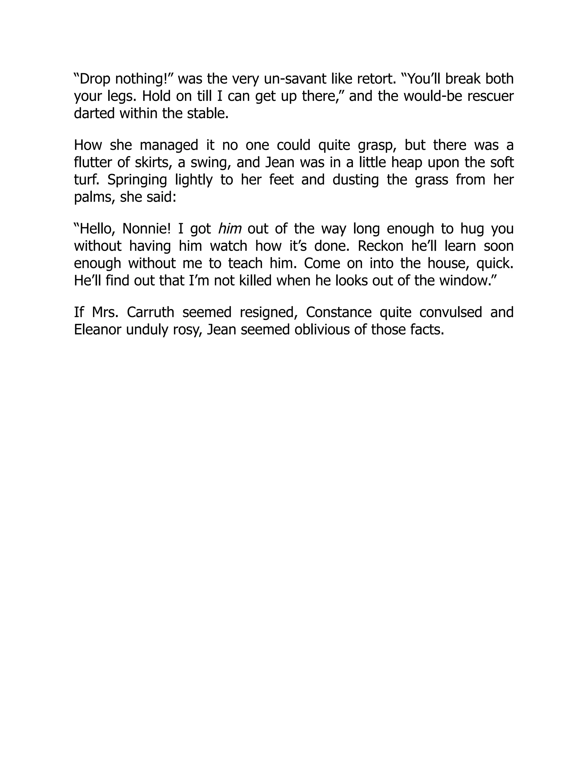 “Drop nothing!” was the very un-savant like retort. “You’ll break both
your legs. Hold on till I can get up there,” and the would-be rescuer
darted within the stable.
How she managed it no one could quite grasp, but there was a
flutter of skirts, a swing, and Jean was in a little heap upon the soft
turf. Springing lightly to her feet and dusting the grass from her
palms, she said:
“Hello, Nonnie! I got him out of the way long enough to hug you
without having him watch how it’s done. Reckon he’ll learn soon
enough without me to teach him. Come on into the house, quick.
He’ll find out that I’m not killed when he looks out of the window.”
If Mrs. Carruth seemed resigned, Constance quite convulsed and
Eleanor unduly rosy, Jean seemed oblivious of those facts.
 