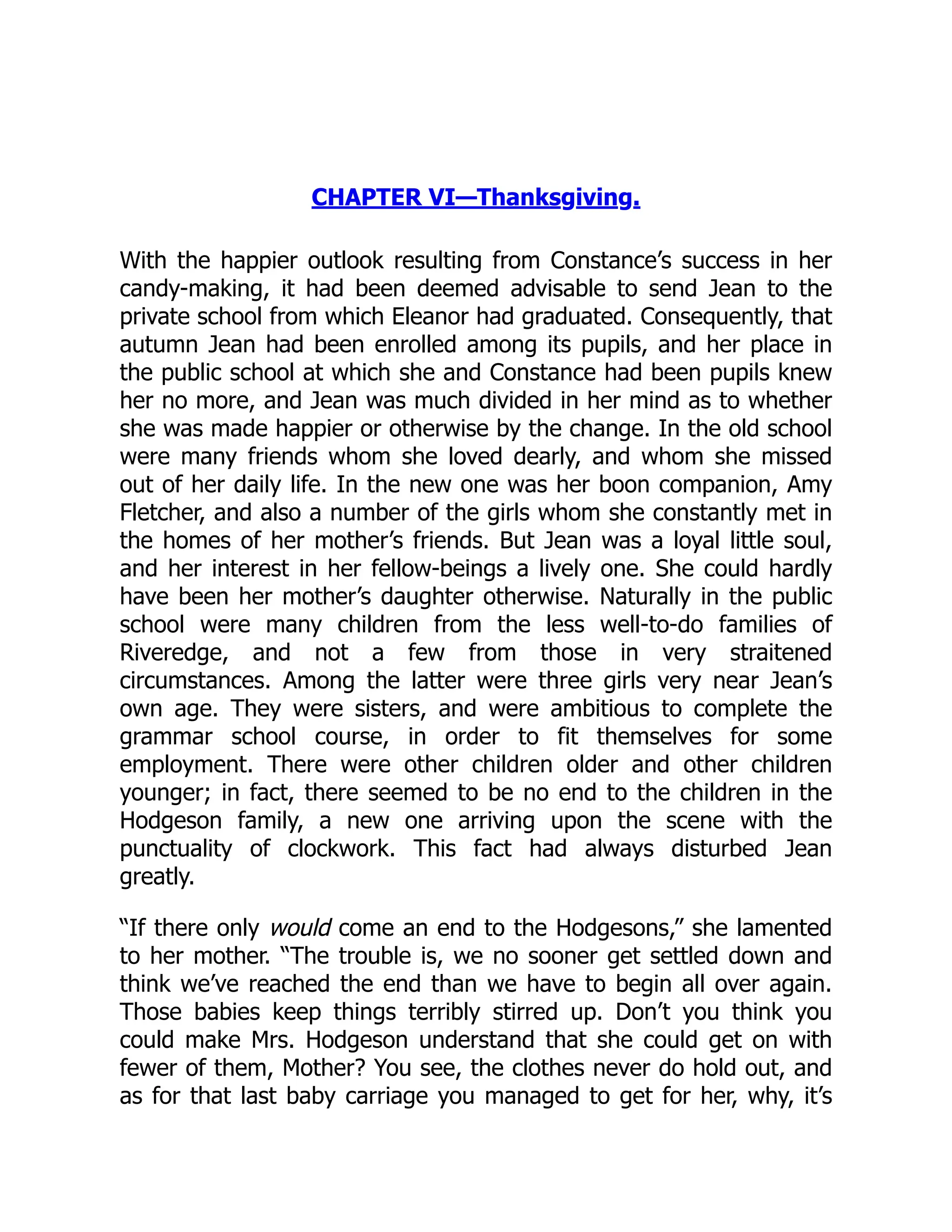 CHAPTER VI—Thanksgiving.
With the happier outlook resulting from Constance’s success in her
candy-making, it had been deemed advisable to send Jean to the
private school from which Eleanor had graduated. Consequently, that
autumn Jean had been enrolled among its pupils, and her place in
the public school at which she and Constance had been pupils knew
her no more, and Jean was much divided in her mind as to whether
she was made happier or otherwise by the change. In the old school
were many friends whom she loved dearly, and whom she missed
out of her daily life. In the new one was her boon companion, Amy
Fletcher, and also a number of the girls whom she constantly met in
the homes of her mother’s friends. But Jean was a loyal little soul,
and her interest in her fellow-beings a lively one. She could hardly
have been her mother’s daughter otherwise. Naturally in the public
school were many children from the less well-to-do families of
Riveredge, and not a few from those in very straitened
circumstances. Among the latter were three girls very near Jean’s
own age. They were sisters, and were ambitious to complete the
grammar school course, in order to fit themselves for some
employment. There were other children older and other children
younger; in fact, there seemed to be no end to the children in the
Hodgeson family, a new one arriving upon the scene with the
punctuality of clockwork. This fact had always disturbed Jean
greatly.
“If there only would come an end to the Hodgesons,” she lamented
to her mother. “The trouble is, we no sooner get settled down and
think we’ve reached the end than we have to begin all over again.
Those babies keep things terribly stirred up. Don’t you think you
could make Mrs. Hodgeson understand that she could get on with
fewer of them, Mother? You see, the clothes never do hold out, and
as for that last baby carriage you managed to get for her, why, it’s
 