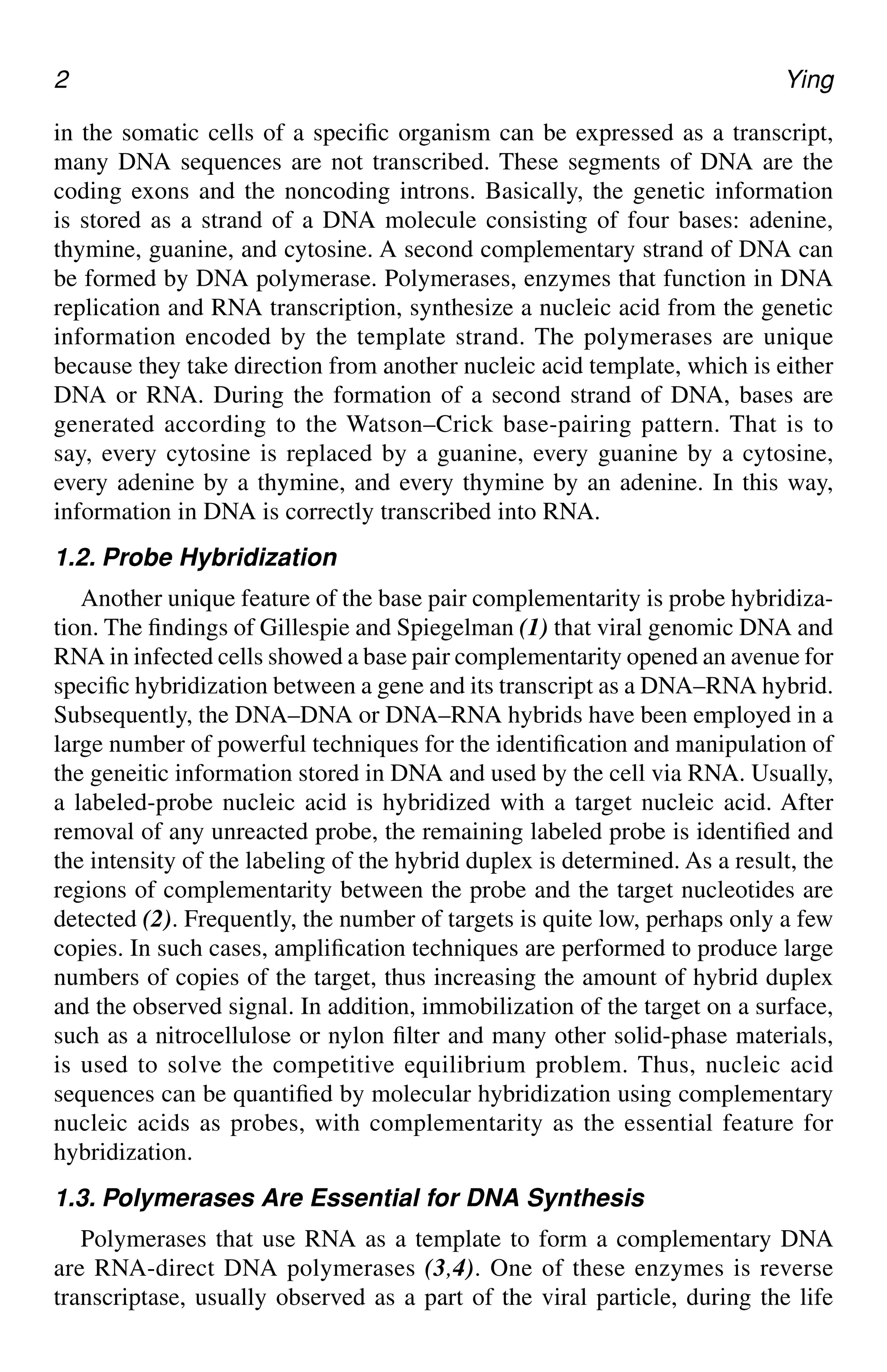 2 Ying
in the somatic cells of a specific organism can be expressed as a transcript,
many DNA sequences are not transcribed. These segments of DNA are the
coding exons and the noncoding introns. Basically, the genetic information
is stored as a strand of a DNA molecule consisting of four bases: adenine,
thymine, guanine, and cytosine. A second complementary strand of DNA can
be formed by DNA polymerase. Polymerases, enzymes that function in DNA
replication and RNA transcription, synthesize a nucleic acid from the genetic
information encoded by the template strand. The polymerases are unique
because they take direction from another nucleic acid template, which is either
DNA or RNA. During the formation of a second strand of DNA, bases are
generated according to the Watson–Crick base-pairing pattern. That is to
say, every cytosine is replaced by a guanine, every guanine by a cytosine,
every adenine by a thymine, and every thymine by an adenine. In this way,
information in DNA is correctly transcribed into RNA.
1.2. Probe Hybridization
Another unique feature of the base pair complementarity is probe hybridiza-
tion. The findings of Gillespie and Spiegelman (1) that viral genomic DNA and
RNA in infected cells showed a base pair complementarity opened an avenue for
specific hybridization between a gene and its transcript as a DNA–RNA hybrid.
Subsequently, the DNA–DNA or DNA–RNA hybrids have been employed in a
large number of powerful techniques for the identification and manipulation of
the geneitic information stored in DNA and used by the cell via RNA. Usually,
a labeled-probe nucleic acid is hybridized with a target nucleic acid. After
removal of any unreacted probe, the remaining labeled probe is identified and
the intensity of the labeling of the hybrid duplex is determined. As a result, the
regions of complementarity between the probe and the target nucleotides are
detected (2). Frequently, the number of targets is quite low, perhaps only a few
copies. In such cases, amplification techniques are performed to produce large
numbers of copies of the target, thus increasing the amount of hybrid duplex
and the observed signal. In addition, immobilization of the target on a surface,
such as a nitrocellulose or nylon filter and many other solid-phase materials,
is used to solve the competitive equilibrium problem. Thus, nucleic acid
sequences can be quantified by molecular hybridization using complementary
nucleic acids as probes, with complementarity as the essential feature for
hybridization.
1.3. Polymerases Are Essential for DNA Synthesis
Polymerases that use RNA as a template to form a complementary DNA
are RNA-direct DNA polymerases (3,4). One of these enzymes is reverse
transcriptase, usually observed as a part of the viral particle, during the life
CH01,1-12,12pgs 01/03/03, 7:31 PM
2
 