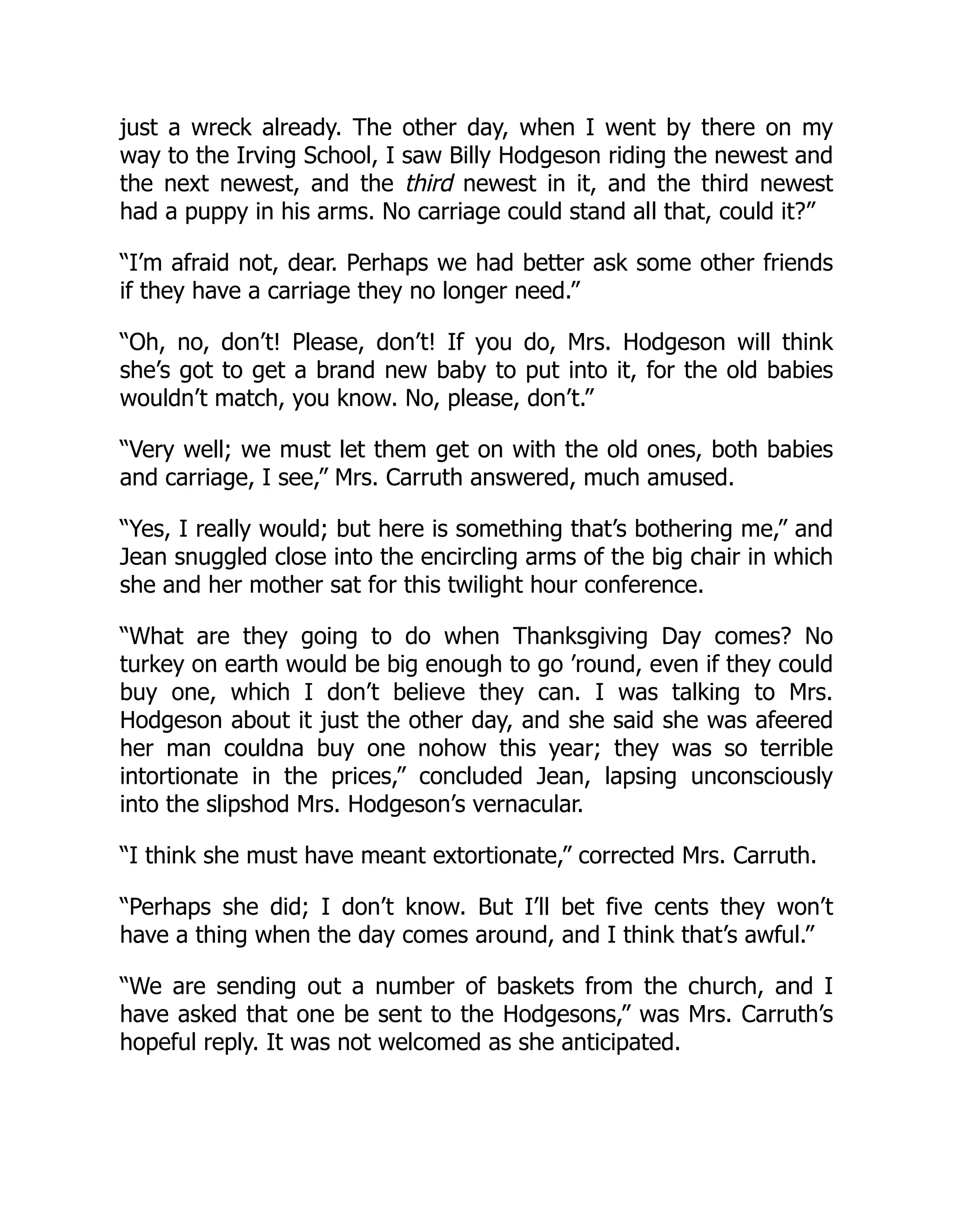just a wreck already. The other day, when I went by there on my
way to the Irving School, I saw Billy Hodgeson riding the newest and
the next newest, and the third newest in it, and the third newest
had a puppy in his arms. No carriage could stand all that, could it?”
“I’m afraid not, dear. Perhaps we had better ask some other friends
if they have a carriage they no longer need.”
“Oh, no, don’t! Please, don’t! If you do, Mrs. Hodgeson will think
she’s got to get a brand new baby to put into it, for the old babies
wouldn’t match, you know. No, please, don’t.”
“Very well; we must let them get on with the old ones, both babies
and carriage, I see,” Mrs. Carruth answered, much amused.
“Yes, I really would; but here is something that’s bothering me,” and
Jean snuggled close into the encircling arms of the big chair in which
she and her mother sat for this twilight hour conference.
“What are they going to do when Thanksgiving Day comes? No
turkey on earth would be big enough to go ’round, even if they could
buy one, which I don’t believe they can. I was talking to Mrs.
Hodgeson about it just the other day, and she said she was afeered
her man couldna buy one nohow this year; they was so terrible
intortionate in the prices,” concluded Jean, lapsing unconsciously
into the slipshod Mrs. Hodgeson’s vernacular.
“I think she must have meant extortionate,” corrected Mrs. Carruth.
“Perhaps she did; I don’t know. But I’ll bet five cents they won’t
have a thing when the day comes around, and I think that’s awful.”
“We are sending out a number of baskets from the church, and I
have asked that one be sent to the Hodgesons,” was Mrs. Carruth’s
hopeful reply. It was not welcomed as she anticipated.
 