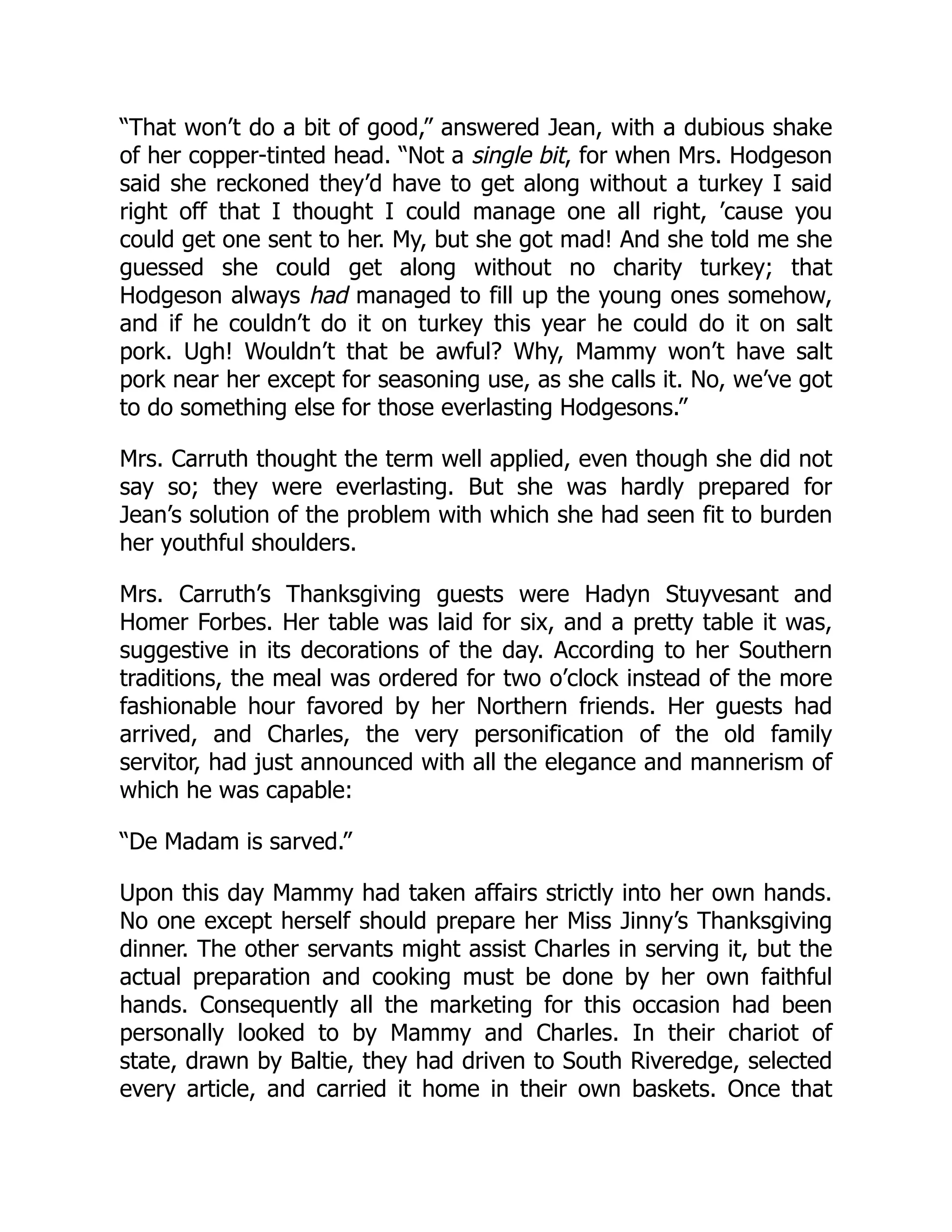 “That won’t do a bit of good,” answered Jean, with a dubious shake
of her copper-tinted head. “Not a single bit, for when Mrs. Hodgeson
said she reckoned they’d have to get along without a turkey I said
right off that I thought I could manage one all right, ’cause you
could get one sent to her. My, but she got mad! And she told me she
guessed she could get along without no charity turkey; that
Hodgeson always had managed to fill up the young ones somehow,
and if he couldn’t do it on turkey this year he could do it on salt
pork. Ugh! Wouldn’t that be awful? Why, Mammy won’t have salt
pork near her except for seasoning use, as she calls it. No, we’ve got
to do something else for those everlasting Hodgesons.”
Mrs. Carruth thought the term well applied, even though she did not
say so; they were everlasting. But she was hardly prepared for
Jean’s solution of the problem with which she had seen fit to burden
her youthful shoulders.
Mrs. Carruth’s Thanksgiving guests were Hadyn Stuyvesant and
Homer Forbes. Her table was laid for six, and a pretty table it was,
suggestive in its decorations of the day. According to her Southern
traditions, the meal was ordered for two o’clock instead of the more
fashionable hour favored by her Northern friends. Her guests had
arrived, and Charles, the very personification of the old family
servitor, had just announced with all the elegance and mannerism of
which he was capable:
“De Madam is sarved.”
Upon this day Mammy had taken affairs strictly into her own hands.
No one except herself should prepare her Miss Jinny’s Thanksgiving
dinner. The other servants might assist Charles in serving it, but the
actual preparation and cooking must be done by her own faithful
hands. Consequently all the marketing for this occasion had been
personally looked to by Mammy and Charles. In their chariot of
state, drawn by Baltie, they had driven to South Riveredge, selected
every article, and carried it home in their own baskets. Once that
 