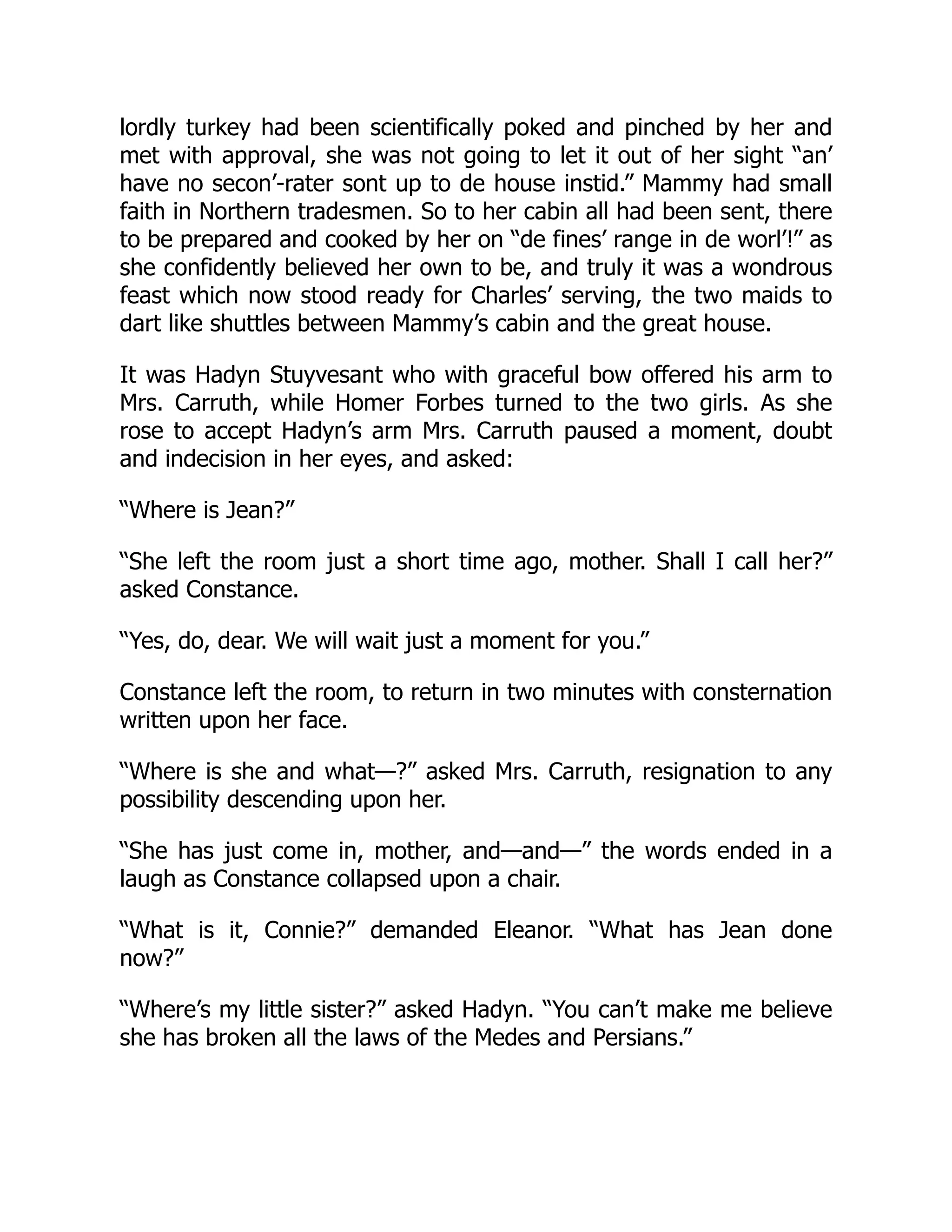lordly turkey had been scientifically poked and pinched by her and
met with approval, she was not going to let it out of her sight “an’
have no secon’-rater sont up to de house instid.” Mammy had small
faith in Northern tradesmen. So to her cabin all had been sent, there
to be prepared and cooked by her on “de fines’ range in de worl’!” as
she confidently believed her own to be, and truly it was a wondrous
feast which now stood ready for Charles’ serving, the two maids to
dart like shuttles between Mammy’s cabin and the great house.
It was Hadyn Stuyvesant who with graceful bow offered his arm to
Mrs. Carruth, while Homer Forbes turned to the two girls. As she
rose to accept Hadyn’s arm Mrs. Carruth paused a moment, doubt
and indecision in her eyes, and asked:
“Where is Jean?”
“She left the room just a short time ago, mother. Shall I call her?”
asked Constance.
“Yes, do, dear. We will wait just a moment for you.”
Constance left the room, to return in two minutes with consternation
written upon her face.
“Where is she and what—?” asked Mrs. Carruth, resignation to any
possibility descending upon her.
“She has just come in, mother, and—and—” the words ended in a
laugh as Constance collapsed upon a chair.
“What is it, Connie?” demanded Eleanor. “What has Jean done
now?”
“Where’s my little sister?” asked Hadyn. “You can’t make me believe
she has broken all the laws of the Medes and Persians.”
 