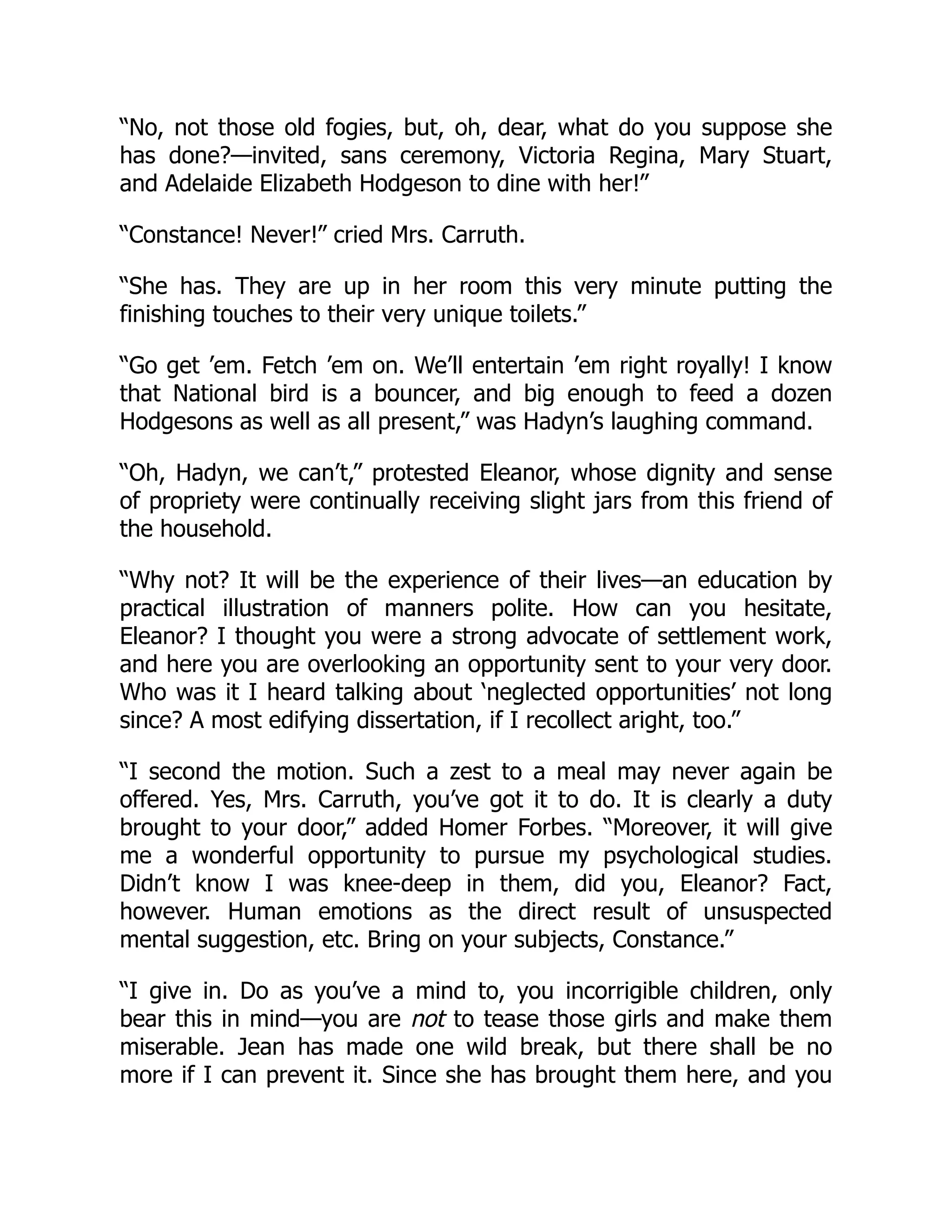 “No, not those old fogies, but, oh, dear, what do you suppose she
has done?—invited, sans ceremony, Victoria Regina, Mary Stuart,
and Adelaide Elizabeth Hodgeson to dine with her!”
“Constance! Never!” cried Mrs. Carruth.
“She has. They are up in her room this very minute putting the
finishing touches to their very unique toilets.”
“Go get ’em. Fetch ’em on. We’ll entertain ’em right royally! I know
that National bird is a bouncer, and big enough to feed a dozen
Hodgesons as well as all present,” was Hadyn’s laughing command.
“Oh, Hadyn, we can’t,” protested Eleanor, whose dignity and sense
of propriety were continually receiving slight jars from this friend of
the household.
“Why not? It will be the experience of their lives—an education by
practical illustration of manners polite. How can you hesitate,
Eleanor? I thought you were a strong advocate of settlement work,
and here you are overlooking an opportunity sent to your very door.
Who was it I heard talking about ‘neglected opportunities’ not long
since? A most edifying dissertation, if I recollect aright, too.”
“I second the motion. Such a zest to a meal may never again be
offered. Yes, Mrs. Carruth, you’ve got it to do. It is clearly a duty
brought to your door,” added Homer Forbes. “Moreover, it will give
me a wonderful opportunity to pursue my psychological studies.
Didn’t know I was knee-deep in them, did you, Eleanor? Fact,
however. Human emotions as the direct result of unsuspected
mental suggestion, etc. Bring on your subjects, Constance.”
“I give in. Do as you’ve a mind to, you incorrigible children, only
bear this in mind—you are not to tease those girls and make them
miserable. Jean has made one wild break, but there shall be no
more if I can prevent it. Since she has brought them here, and you
 