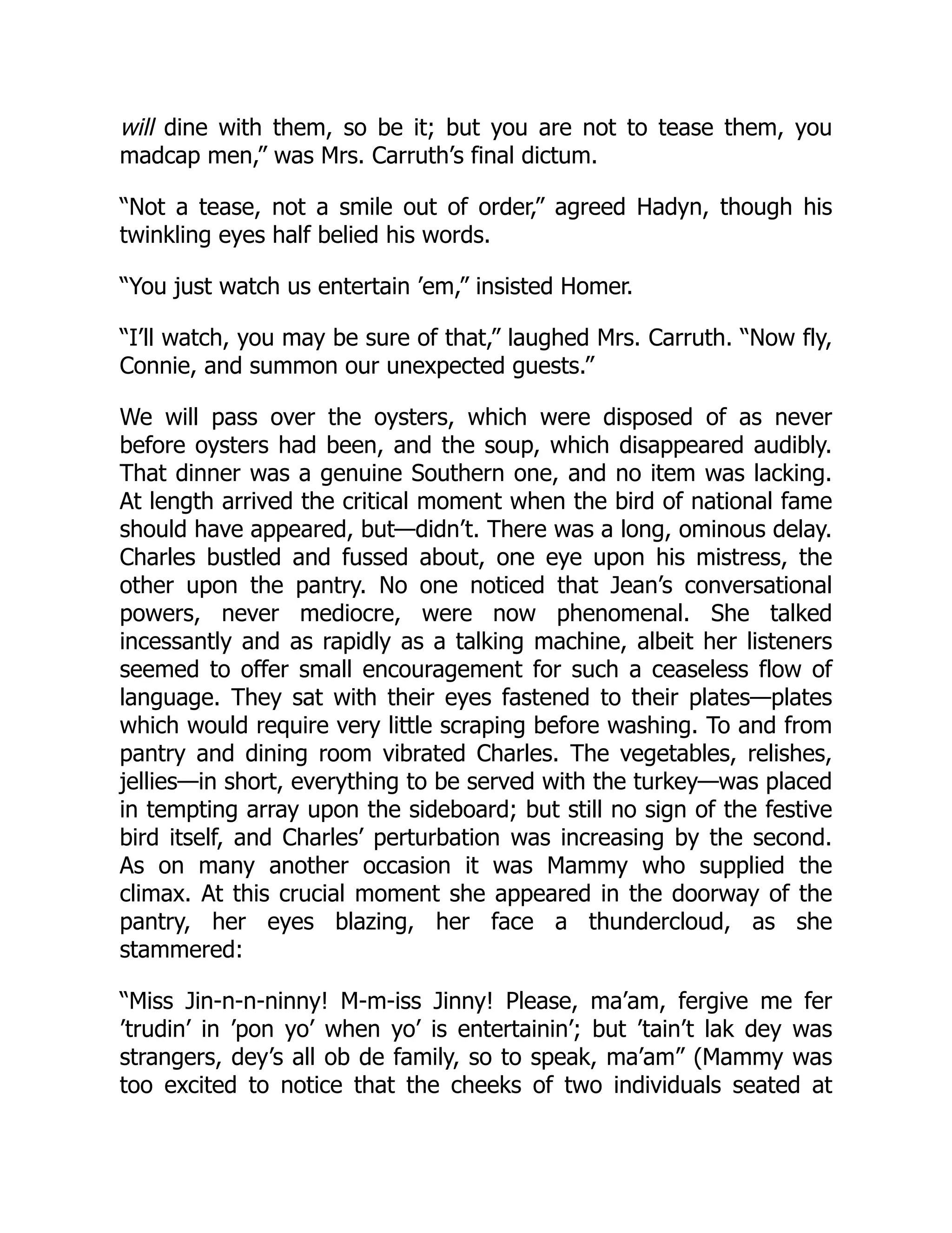 will dine with them, so be it; but you are not to tease them, you
madcap men,” was Mrs. Carruth’s final dictum.
“Not a tease, not a smile out of order,” agreed Hadyn, though his
twinkling eyes half belied his words.
“You just watch us entertain ’em,” insisted Homer.
“I’ll watch, you may be sure of that,” laughed Mrs. Carruth. “Now fly,
Connie, and summon our unexpected guests.”
We will pass over the oysters, which were disposed of as never
before oysters had been, and the soup, which disappeared audibly.
That dinner was a genuine Southern one, and no item was lacking.
At length arrived the critical moment when the bird of national fame
should have appeared, but—didn’t. There was a long, ominous delay.
Charles bustled and fussed about, one eye upon his mistress, the
other upon the pantry. No one noticed that Jean’s conversational
powers, never mediocre, were now phenomenal. She talked
incessantly and as rapidly as a talking machine, albeit her listeners
seemed to offer small encouragement for such a ceaseless flow of
language. They sat with their eyes fastened to their plates—plates
which would require very little scraping before washing. To and from
pantry and dining room vibrated Charles. The vegetables, relishes,
jellies—in short, everything to be served with the turkey—was placed
in tempting array upon the sideboard; but still no sign of the festive
bird itself, and Charles’ perturbation was increasing by the second.
As on many another occasion it was Mammy who supplied the
climax. At this crucial moment she appeared in the doorway of the
pantry, her eyes blazing, her face a thundercloud, as she
stammered:
“Miss Jin-n-n-ninny! M-m-iss Jinny! Please, ma’am, fergive me fer
’trudin’ in ’pon yo’ when yo’ is entertainin’; but ’tain’t lak dey was
strangers, dey’s all ob de family, so to speak, ma’am” (Mammy was
too excited to notice that the cheeks of two individuals seated at
 