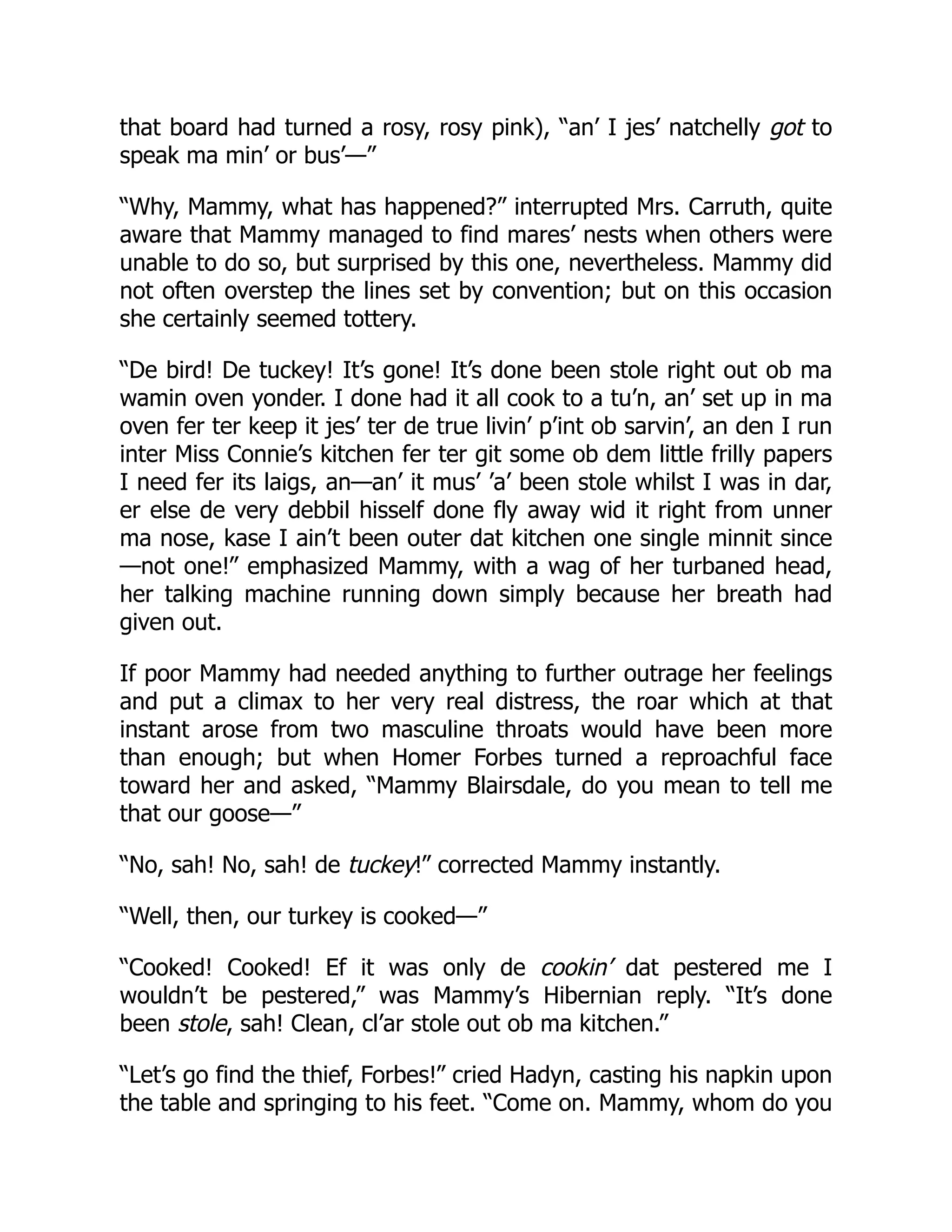 that board had turned a rosy, rosy pink), “an’ I jes’ natchelly got to
speak ma min’ or bus’—”
“Why, Mammy, what has happened?” interrupted Mrs. Carruth, quite
aware that Mammy managed to find mares’ nests when others were
unable to do so, but surprised by this one, nevertheless. Mammy did
not often overstep the lines set by convention; but on this occasion
she certainly seemed tottery.
“De bird! De tuckey! It’s gone! It’s done been stole right out ob ma
wamin oven yonder. I done had it all cook to a tu’n, an’ set up in ma
oven fer ter keep it jes’ ter de true livin’ p’int ob sarvin’, an den I run
inter Miss Connie’s kitchen fer ter git some ob dem little frilly papers
I need fer its laigs, an—an’ it mus’ ’a’ been stole whilst I was in dar,
er else de very debbil hisself done fly away wid it right from unner
ma nose, kase I ain’t been outer dat kitchen one single minnit since
—not one!” emphasized Mammy, with a wag of her turbaned head,
her talking machine running down simply because her breath had
given out.
If poor Mammy had needed anything to further outrage her feelings
and put a climax to her very real distress, the roar which at that
instant arose from two masculine throats would have been more
than enough; but when Homer Forbes turned a reproachful face
toward her and asked, “Mammy Blairsdale, do you mean to tell me
that our goose—”
“No, sah! No, sah! de tuckey!” corrected Mammy instantly.
“Well, then, our turkey is cooked—”
“Cooked! Cooked! Ef it was only de cookin’ dat pestered me I
wouldn’t be pestered,” was Mammy’s Hibernian reply. “It’s done
been stole, sah! Clean, cl’ar stole out ob ma kitchen.”
“Let’s go find the thief, Forbes!” cried Hadyn, casting his napkin upon
the table and springing to his feet. “Come on. Mammy, whom do you
 