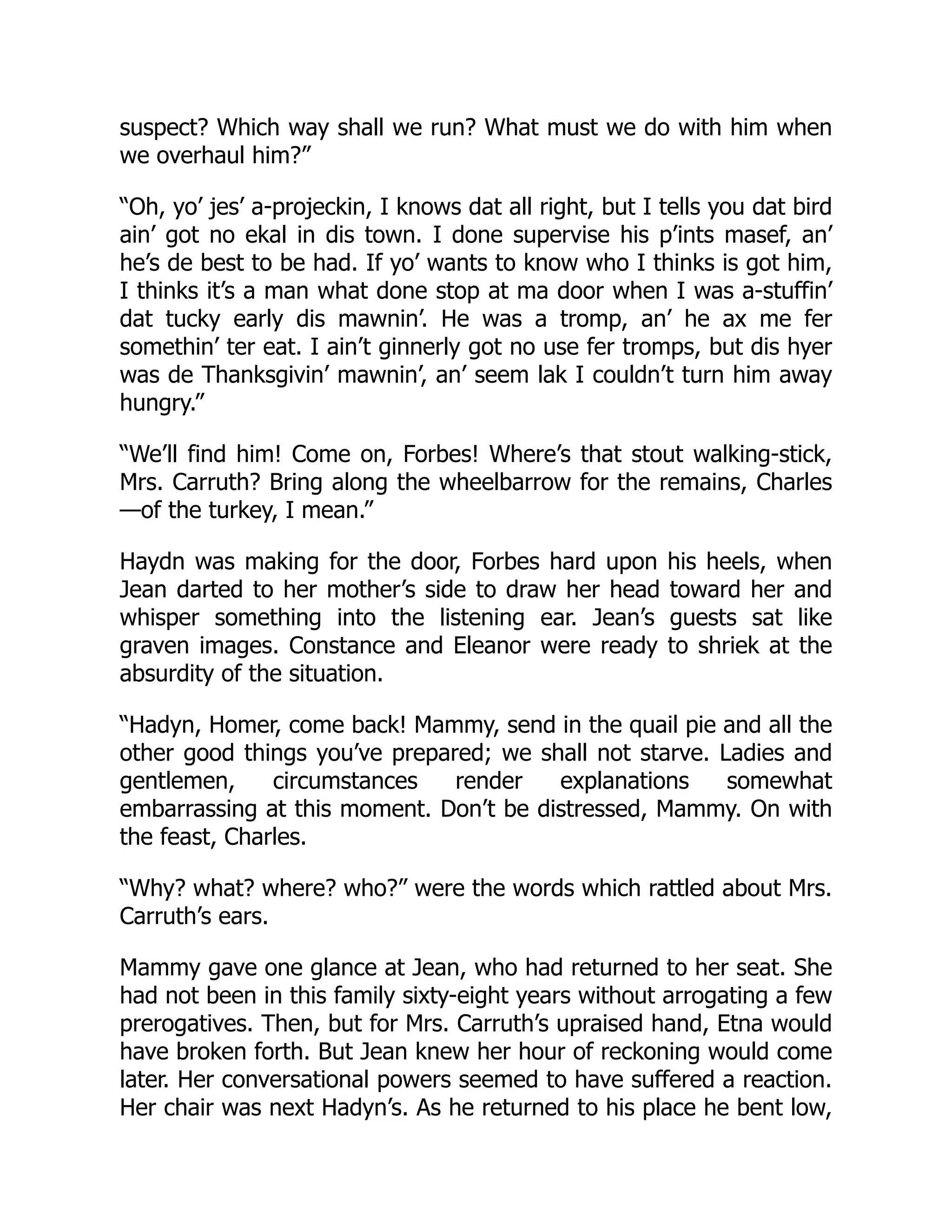 suspect? Which way shall we run? What must we do with him when
we overhaul him?”
“Oh, yo’ jes’ a-projeckin, I knows dat all right, but I tells you dat bird
ain’ got no ekal in dis town. I done supervise his p’ints masef, an’
he’s de best to be had. If yo’ wants to know who I thinks is got him,
I thinks it’s a man what done stop at ma door when I was a-stuffin’
dat tucky early dis mawnin’. He was a tromp, an’ he ax me fer
somethin’ ter eat. I ain’t ginnerly got no use fer tromps, but dis hyer
was de Thanksgivin’ mawnin’, an’ seem lak I couldn’t turn him away
hungry.”
“We’ll find him! Come on, Forbes! Where’s that stout walking-stick,
Mrs. Carruth? Bring along the wheelbarrow for the remains, Charles
—of the turkey, I mean.”
Haydn was making for the door, Forbes hard upon his heels, when
Jean darted to her mother’s side to draw her head toward her and
whisper something into the listening ear. Jean’s guests sat like
graven images. Constance and Eleanor were ready to shriek at the
absurdity of the situation.
“Hadyn, Homer, come back! Mammy, send in the quail pie and all the
other good things you’ve prepared; we shall not starve. Ladies and
gentlemen, circumstances render explanations somewhat
embarrassing at this moment. Don’t be distressed, Mammy. On with
the feast, Charles.
“Why? what? where? who?” were the words which rattled about Mrs.
Carruth’s ears.
Mammy gave one glance at Jean, who had returned to her seat. She
had not been in this family sixty-eight years without arrogating a few
prerogatives. Then, but for Mrs. Carruth’s upraised hand, Etna would
have broken forth. But Jean knew her hour of reckoning would come
later. Her conversational powers seemed to have suffered a reaction.
Her chair was next Hadyn’s. As he returned to his place he bent low,
 