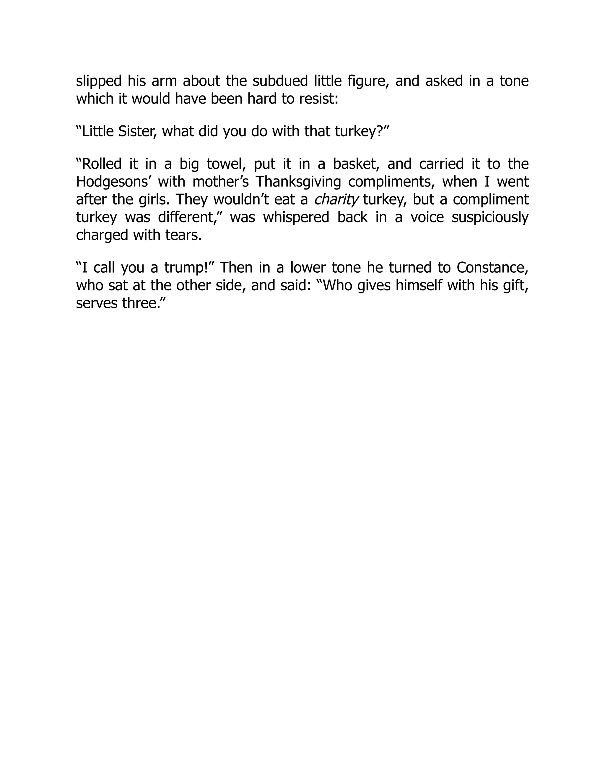 slipped his arm about the subdued little figure, and asked in a tone
which it would have been hard to resist:
“Little Sister, what did you do with that turkey?”
“Rolled it in a big towel, put it in a basket, and carried it to the
Hodgesons’ with mother’s Thanksgiving compliments, when I went
after the girls. They wouldn’t eat a charity turkey, but a compliment
turkey was different,” was whispered back in a voice suspiciously
charged with tears.
“I call you a trump!” Then in a lower tone he turned to Constance,
who sat at the other side, and said: “Who gives himself with his gift,
serves three.”
 