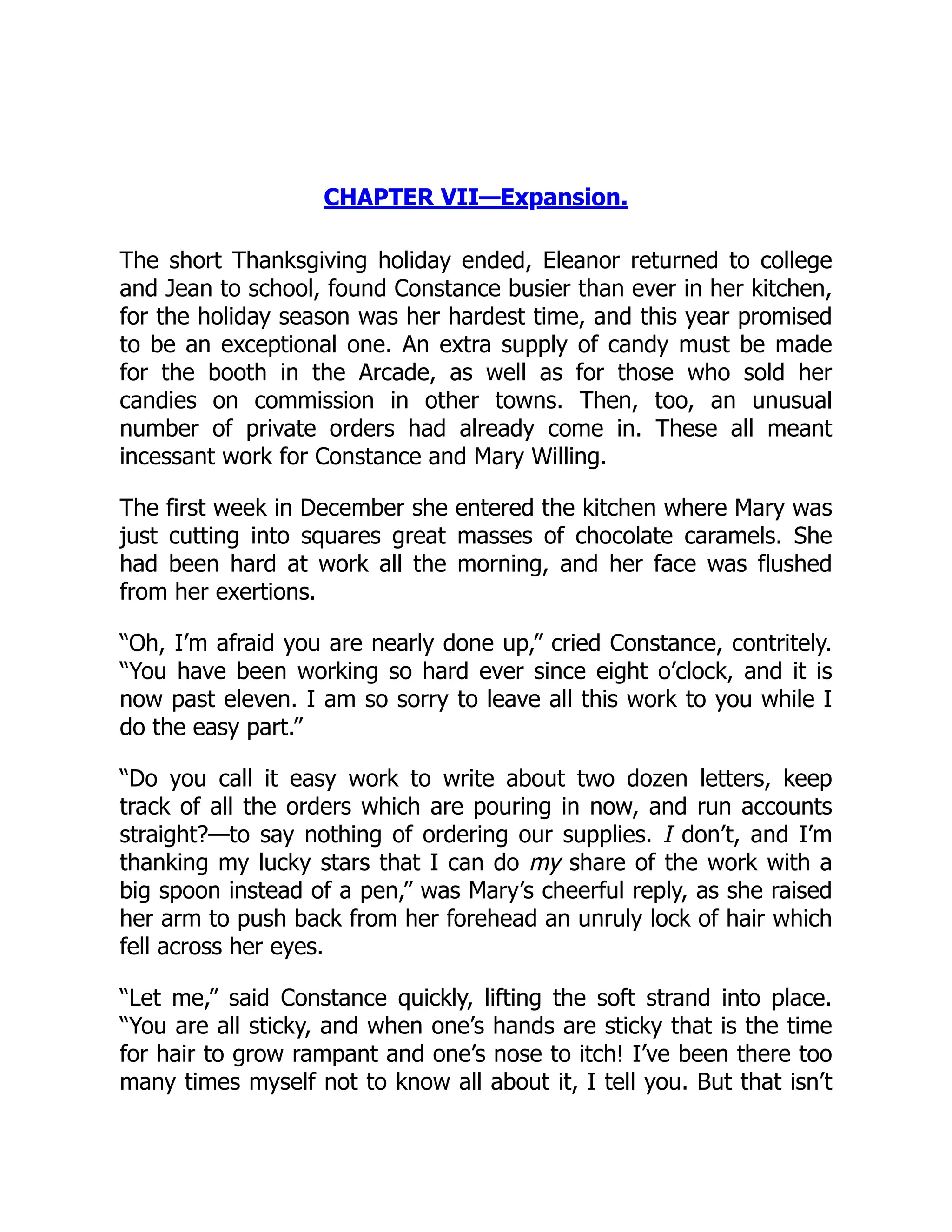 CHAPTER VII—Expansion.
The short Thanksgiving holiday ended, Eleanor returned to college
and Jean to school, found Constance busier than ever in her kitchen,
for the holiday season was her hardest time, and this year promised
to be an exceptional one. An extra supply of candy must be made
for the booth in the Arcade, as well as for those who sold her
candies on commission in other towns. Then, too, an unusual
number of private orders had already come in. These all meant
incessant work for Constance and Mary Willing.
The first week in December she entered the kitchen where Mary was
just cutting into squares great masses of chocolate caramels. She
had been hard at work all the morning, and her face was flushed
from her exertions.
“Oh, I’m afraid you are nearly done up,” cried Constance, contritely.
“You have been working so hard ever since eight o’clock, and it is
now past eleven. I am so sorry to leave all this work to you while I
do the easy part.”
“Do you call it easy work to write about two dozen letters, keep
track of all the orders which are pouring in now, and run accounts
straight?—to say nothing of ordering our supplies. I don’t, and I’m
thanking my lucky stars that I can do my share of the work with a
big spoon instead of a pen,” was Mary’s cheerful reply, as she raised
her arm to push back from her forehead an unruly lock of hair which
fell across her eyes.
“Let me,” said Constance quickly, lifting the soft strand into place.
“You are all sticky, and when one’s hands are sticky that is the time
for hair to grow rampant and one’s nose to itch! I’ve been there too
many times myself not to know all about it, I tell you. But that isn’t
 