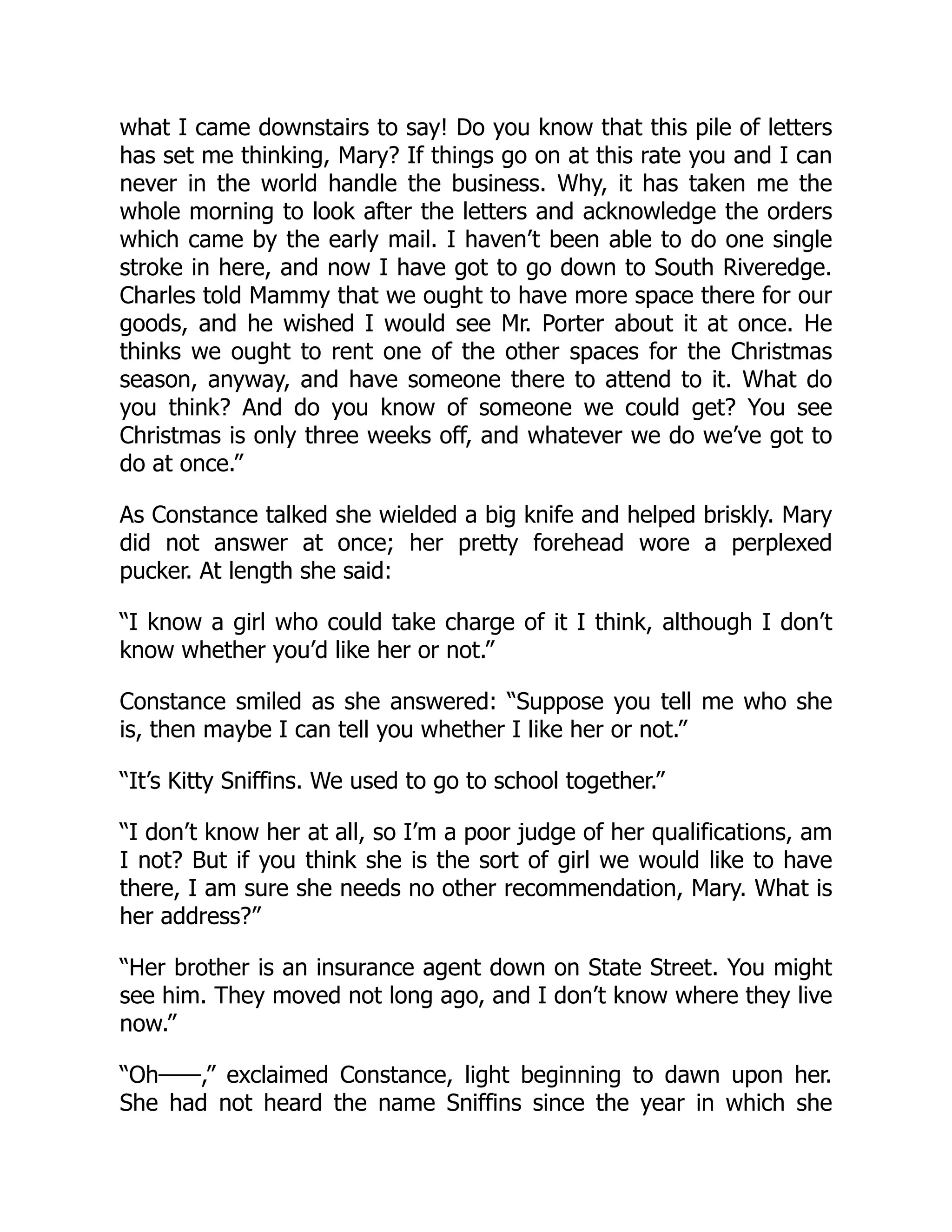 what I came downstairs to say! Do you know that this pile of letters
has set me thinking, Mary? If things go on at this rate you and I can
never in the world handle the business. Why, it has taken me the
whole morning to look after the letters and acknowledge the orders
which came by the early mail. I haven’t been able to do one single
stroke in here, and now I have got to go down to South Riveredge.
Charles told Mammy that we ought to have more space there for our
goods, and he wished I would see Mr. Porter about it at once. He
thinks we ought to rent one of the other spaces for the Christmas
season, anyway, and have someone there to attend to it. What do
you think? And do you know of someone we could get? You see
Christmas is only three weeks off, and whatever we do we’ve got to
do at once.”
As Constance talked she wielded a big knife and helped briskly. Mary
did not answer at once; her pretty forehead wore a perplexed
pucker. At length she said:
“I know a girl who could take charge of it I think, although I don’t
know whether you’d like her or not.”
Constance smiled as she answered: “Suppose you tell me who she
is, then maybe I can tell you whether I like her or not.”
“It’s Kitty Sniffins. We used to go to school together.”
“I don’t know her at all, so I’m a poor judge of her qualifications, am
I not? But if you think she is the sort of girl we would like to have
there, I am sure she needs no other recommendation, Mary. What is
her address?”
“Her brother is an insurance agent down on State Street. You might
see him. They moved not long ago, and I don’t know where they live
now.”
“Oh——,” exclaimed Constance, light beginning to dawn upon her.
She had not heard the name Sniffins since the year in which she
 