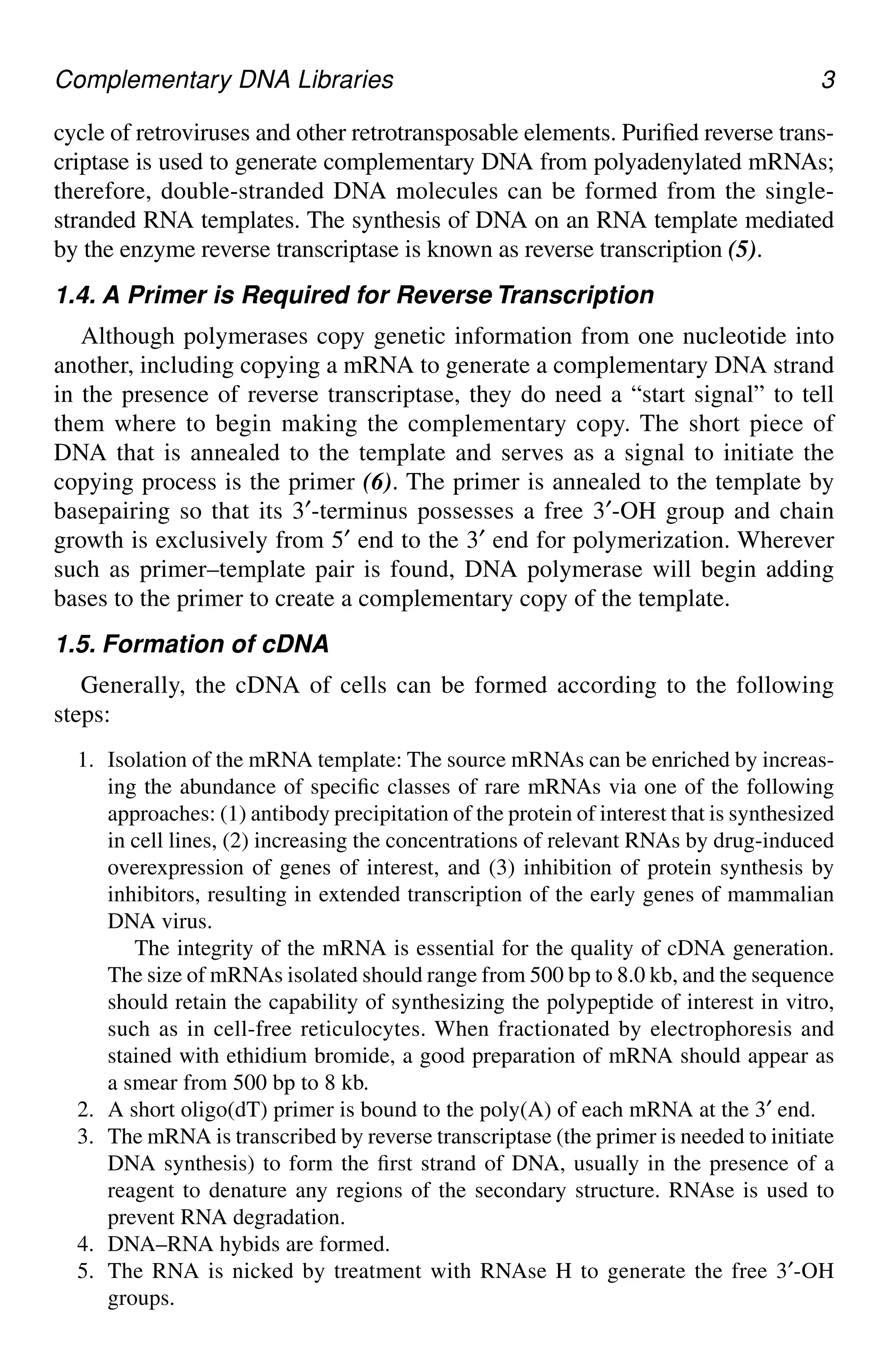 Complementary DNA Libraries 3
cycle of retroviruses and other retrotransposable elements. Purified reverse trans-
criptase is used to generate complementary DNA from polyadenylated mRNAs;
therefore, double-stranded DNA molecules can be formed from the single-
stranded RNA templates. The synthesis of DNA on an RNA template mediated
by the enzyme reverse transcriptase is known as reverse transcription (5).
1.4. A Primer is Required for Reverse Transcription
Although polymerases copy genetic information from one nucleotide into
another, including copying a mRNA to generate a complementary DNA strand
in the presence of reverse transcriptase, they do need a “start signal” to tell
them where to begin making the complementary copy. The short piece of
DNA that is annealed to the template and serves as a signal to initiate the
copying process is the primer (6). The primer is annealed to the template by
basepairing so that its 3′-terminus possesses a free 3′-OH group and chain
growth is exclusively from 5′ end to the 3′ end for polymerization. Wherever
such as primer–template pair is found, DNA polymerase will begin adding
bases to the primer to create a complementary copy of the template.
1.5. Formation of cDNA
Generally, the cDNA of cells can be formed according to the following
steps:
1. Isolation of the mRNA template: The source mRNAs can be enriched by increas-
ing the abundance of specific classes of rare mRNAs via one of the following
approaches: (1) antibody precipitation of the protein of interest that is synthesized
in cell lines, (2) increasing the concentrations of relevant RNAs by drug-induced
overexpression of genes of interest, and (3) inhibition of protein synthesis by
inhibitors, resulting in extended transcription of the early genes of mammalian
DNA virus.
The integrity of the mRNA is essential for the quality of cDNA generation.
The size of mRNAs isolated should range from 500 bp to 8.0 kb, and the sequence
should retain the capability of synthesizing the polypeptide of interest in vitro,
such as in cell-free reticulocytes. When fractionated by electrophoresis and
stained with ethidium bromide, a good preparation of mRNA should appear as
a smear from 500 bp to 8 kb.
2. A short oligo(dT) primer is bound to the poly(A) of each mRNA at the 3′ end.
3. The mRNA is transcribed by reverse transcriptase (the primer is needed to initiate
DNA synthesis) to form the first strand of DNA, usually in the presence of a
reagent to denature any regions of the secondary structure. RNAse is used to
prevent RNA degradation.
4. DNA–RNA hybids are formed.
5. The RNA is nicked by treatment with RNAse H to generate the free 3′-OH
groups.
CH01,1-12,12pgs 01/03/03, 7:31 PM
3
 