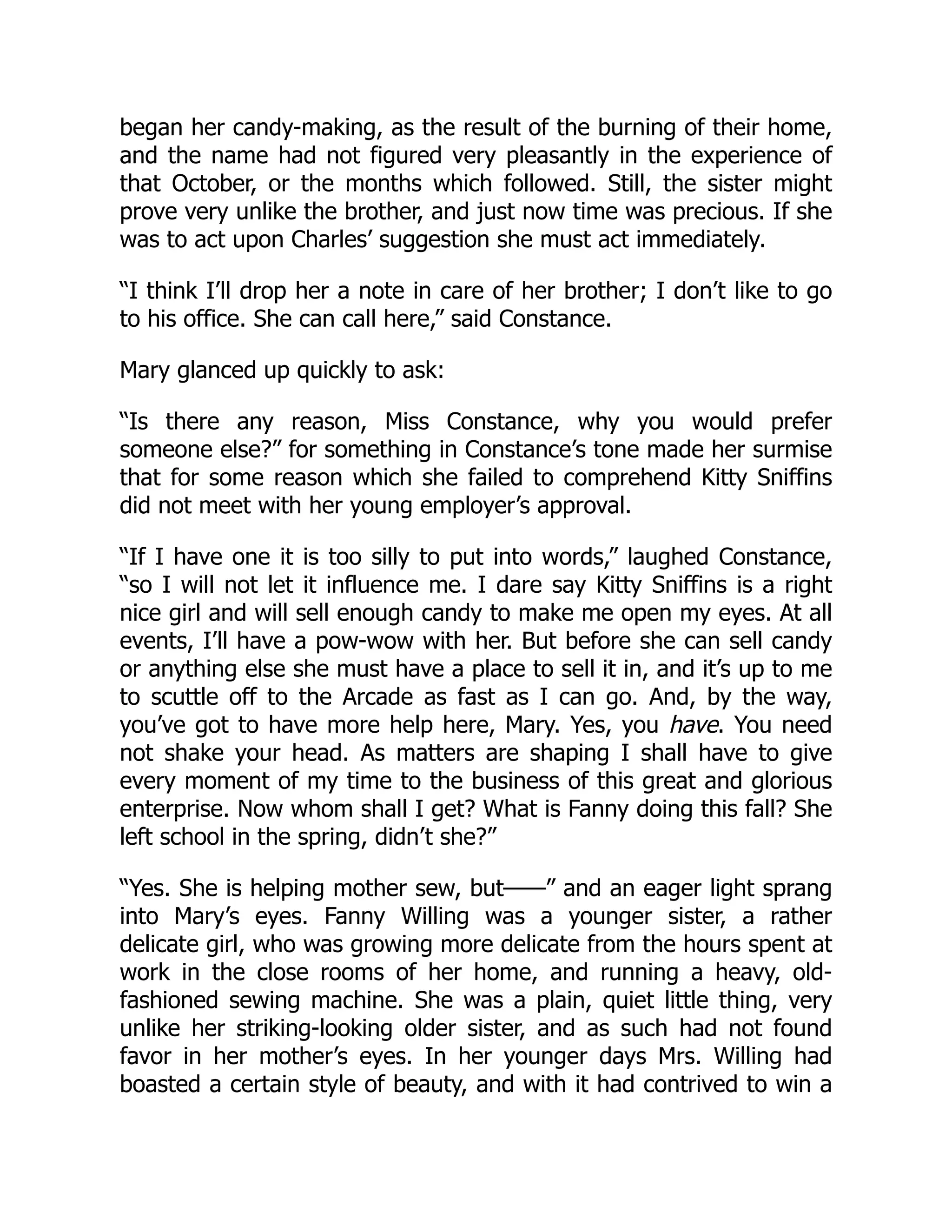 began her candy-making, as the result of the burning of their home,
and the name had not figured very pleasantly in the experience of
that October, or the months which followed. Still, the sister might
prove very unlike the brother, and just now time was precious. If she
was to act upon Charles’ suggestion she must act immediately.
“I think I’ll drop her a note in care of her brother; I don’t like to go
to his office. She can call here,” said Constance.
Mary glanced up quickly to ask:
“Is there any reason, Miss Constance, why you would prefer
someone else?” for something in Constance’s tone made her surmise
that for some reason which she failed to comprehend Kitty Sniffins
did not meet with her young employer’s approval.
“If I have one it is too silly to put into words,” laughed Constance,
“so I will not let it influence me. I dare say Kitty Sniffins is a right
nice girl and will sell enough candy to make me open my eyes. At all
events, I’ll have a pow-wow with her. But before she can sell candy
or anything else she must have a place to sell it in, and it’s up to me
to scuttle off to the Arcade as fast as I can go. And, by the way,
you’ve got to have more help here, Mary. Yes, you have. You need
not shake your head. As matters are shaping I shall have to give
every moment of my time to the business of this great and glorious
enterprise. Now whom shall I get? What is Fanny doing this fall? She
left school in the spring, didn’t she?”
“Yes. She is helping mother sew, but——” and an eager light sprang
into Mary’s eyes. Fanny Willing was a younger sister, a rather
delicate girl, who was growing more delicate from the hours spent at
work in the close rooms of her home, and running a heavy, old-
fashioned sewing machine. She was a plain, quiet little thing, very
unlike her striking-looking older sister, and as such had not found
favor in her mother’s eyes. In her younger days Mrs. Willing had
boasted a certain style of beauty, and with it had contrived to win a
 