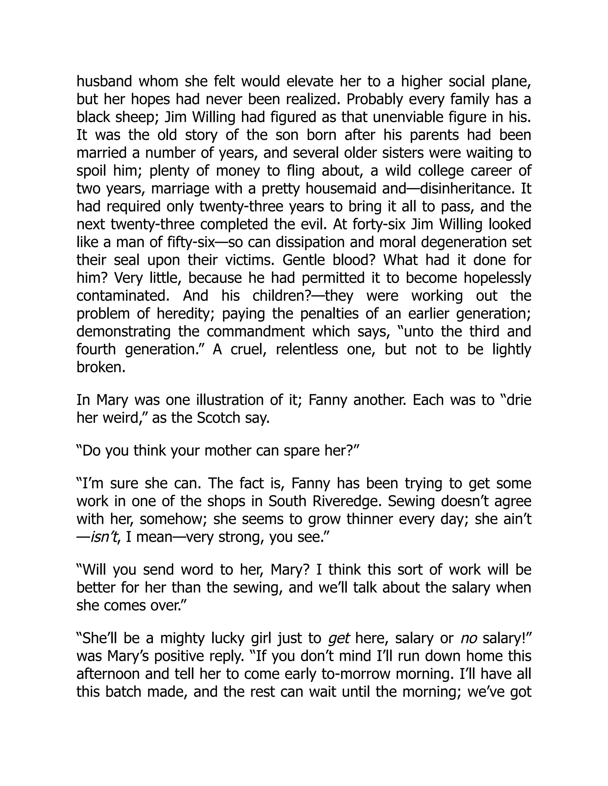 husband whom she felt would elevate her to a higher social plane,
but her hopes had never been realized. Probably every family has a
black sheep; Jim Willing had figured as that unenviable figure in his.
It was the old story of the son born after his parents had been
married a number of years, and several older sisters were waiting to
spoil him; plenty of money to fling about, a wild college career of
two years, marriage with a pretty housemaid and—disinheritance. It
had required only twenty-three years to bring it all to pass, and the
next twenty-three completed the evil. At forty-six Jim Willing looked
like a man of fifty-six—so can dissipation and moral degeneration set
their seal upon their victims. Gentle blood? What had it done for
him? Very little, because he had permitted it to become hopelessly
contaminated. And his children?—they were working out the
problem of heredity; paying the penalties of an earlier generation;
demonstrating the commandment which says, “unto the third and
fourth generation.” A cruel, relentless one, but not to be lightly
broken.
In Mary was one illustration of it; Fanny another. Each was to “drie
her weird,” as the Scotch say.
“Do you think your mother can spare her?”
“I’m sure she can. The fact is, Fanny has been trying to get some
work in one of the shops in South Riveredge. Sewing doesn’t agree
with her, somehow; she seems to grow thinner every day; she ain’t
—isn’t, I mean—very strong, you see.”
“Will you send word to her, Mary? I think this sort of work will be
better for her than the sewing, and we’ll talk about the salary when
she comes over.”
“She’ll be a mighty lucky girl just to get here, salary or no salary!”
was Mary’s positive reply. “If you don’t mind I’ll run down home this
afternoon and tell her to come early to-morrow morning. I’ll have all
this batch made, and the rest can wait until the morning; we’ve got
 