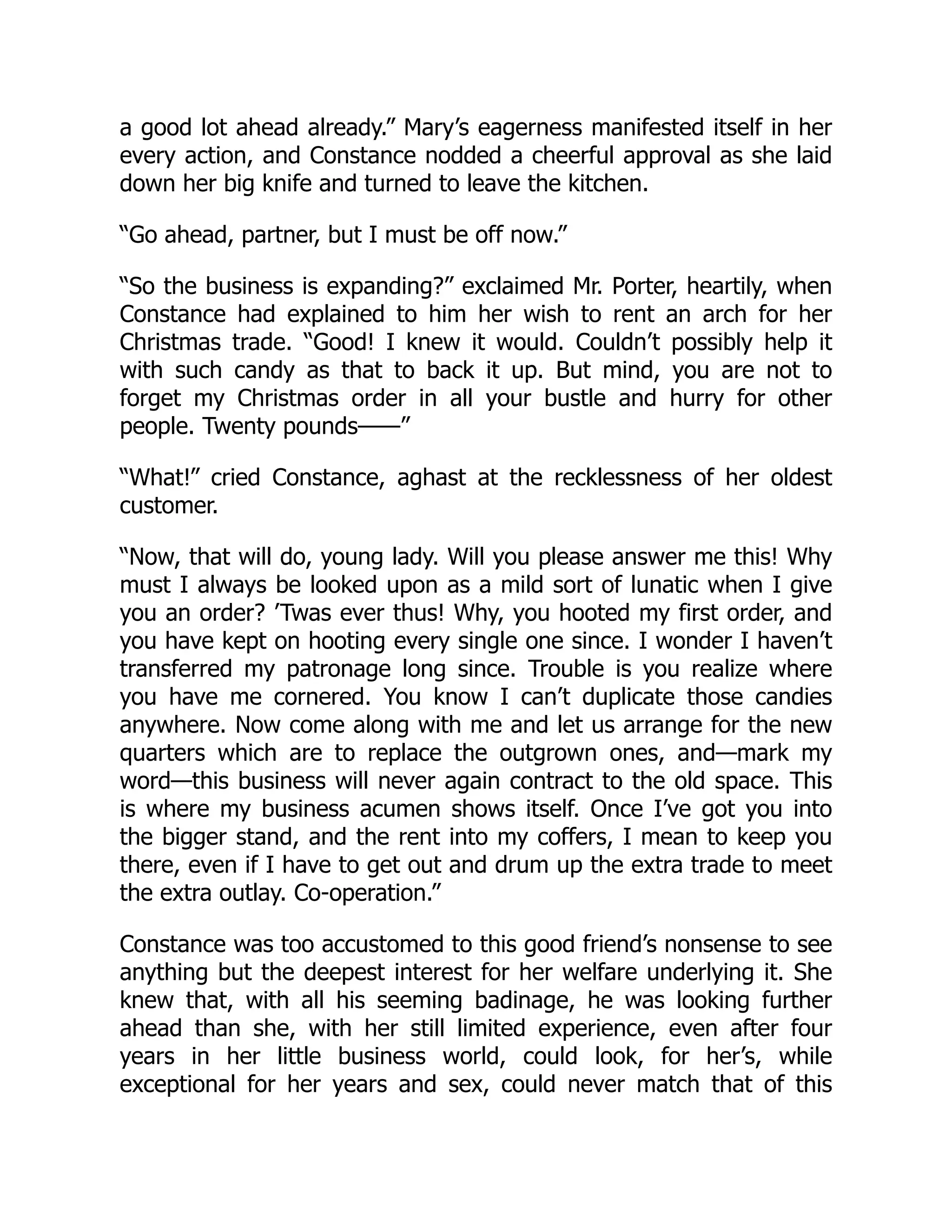 a good lot ahead already.” Mary’s eagerness manifested itself in her
every action, and Constance nodded a cheerful approval as she laid
down her big knife and turned to leave the kitchen.
“Go ahead, partner, but I must be off now.”
“So the business is expanding?” exclaimed Mr. Porter, heartily, when
Constance had explained to him her wish to rent an arch for her
Christmas trade. “Good! I knew it would. Couldn’t possibly help it
with such candy as that to back it up. But mind, you are not to
forget my Christmas order in all your bustle and hurry for other
people. Twenty pounds——”
“What!” cried Constance, aghast at the recklessness of her oldest
customer.
“Now, that will do, young lady. Will you please answer me this! Why
must I always be looked upon as a mild sort of lunatic when I give
you an order? ’Twas ever thus! Why, you hooted my first order, and
you have kept on hooting every single one since. I wonder I haven’t
transferred my patronage long since. Trouble is you realize where
you have me cornered. You know I can’t duplicate those candies
anywhere. Now come along with me and let us arrange for the new
quarters which are to replace the outgrown ones, and—mark my
word—this business will never again contract to the old space. This
is where my business acumen shows itself. Once I’ve got you into
the bigger stand, and the rent into my coffers, I mean to keep you
there, even if I have to get out and drum up the extra trade to meet
the extra outlay. Co-operation.”
Constance was too accustomed to this good friend’s nonsense to see
anything but the deepest interest for her welfare underlying it. She
knew that, with all his seeming badinage, he was looking further
ahead than she, with her still limited experience, even after four
years in her little business world, could look, for her’s, while
exceptional for her years and sex, could never match that of this
 