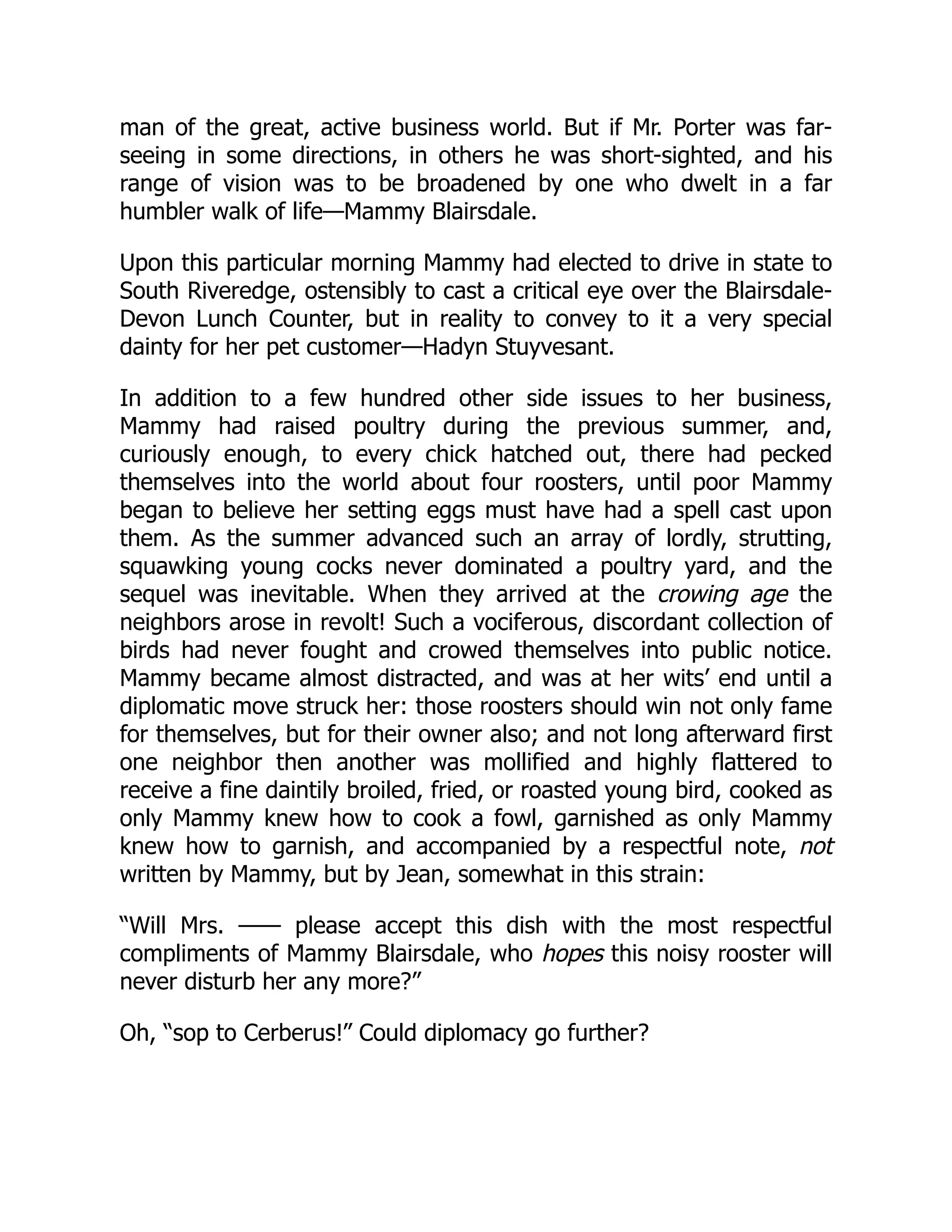 man of the great, active business world. But if Mr. Porter was far-
seeing in some directions, in others he was short-sighted, and his
range of vision was to be broadened by one who dwelt in a far
humbler walk of life—Mammy Blairsdale.
Upon this particular morning Mammy had elected to drive in state to
South Riveredge, ostensibly to cast a critical eye over the Blairsdale-
Devon Lunch Counter, but in reality to convey to it a very special
dainty for her pet customer—Hadyn Stuyvesant.
In addition to a few hundred other side issues to her business,
Mammy had raised poultry during the previous summer, and,
curiously enough, to every chick hatched out, there had pecked
themselves into the world about four roosters, until poor Mammy
began to believe her setting eggs must have had a spell cast upon
them. As the summer advanced such an array of lordly, strutting,
squawking young cocks never dominated a poultry yard, and the
sequel was inevitable. When they arrived at the crowing age the
neighbors arose in revolt! Such a vociferous, discordant collection of
birds had never fought and crowed themselves into public notice.
Mammy became almost distracted, and was at her wits’ end until a
diplomatic move struck her: those roosters should win not only fame
for themselves, but for their owner also; and not long afterward first
one neighbor then another was mollified and highly flattered to
receive a fine daintily broiled, fried, or roasted young bird, cooked as
only Mammy knew how to cook a fowl, garnished as only Mammy
knew how to garnish, and accompanied by a respectful note, not
written by Mammy, but by Jean, somewhat in this strain:
“Will Mrs. —— please accept this dish with the most respectful
compliments of Mammy Blairsdale, who hopes this noisy rooster will
never disturb her any more?”
Oh, “sop to Cerberus!” Could diplomacy go further?
 