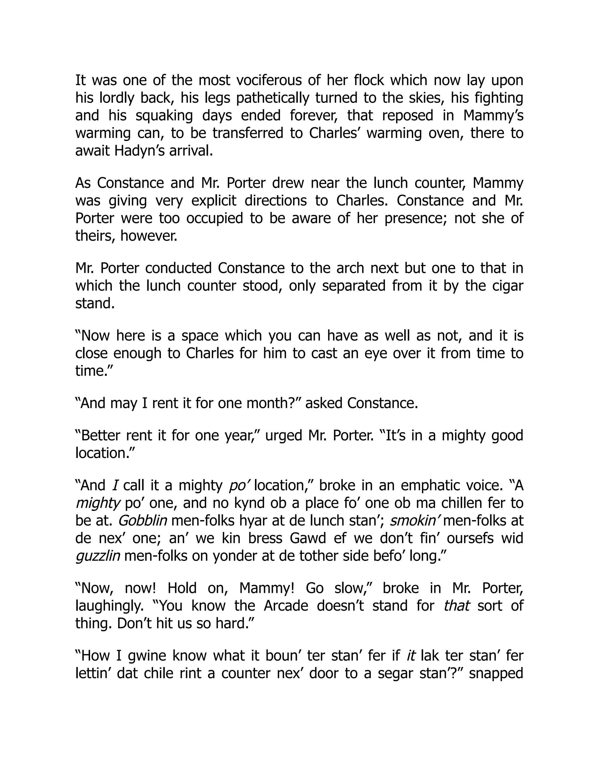 It was one of the most vociferous of her flock which now lay upon
his lordly back, his legs pathetically turned to the skies, his fighting
and his squaking days ended forever, that reposed in Mammy’s
warming can, to be transferred to Charles’ warming oven, there to
await Hadyn’s arrival.
As Constance and Mr. Porter drew near the lunch counter, Mammy
was giving very explicit directions to Charles. Constance and Mr.
Porter were too occupied to be aware of her presence; not she of
theirs, however.
Mr. Porter conducted Constance to the arch next but one to that in
which the lunch counter stood, only separated from it by the cigar
stand.
“Now here is a space which you can have as well as not, and it is
close enough to Charles for him to cast an eye over it from time to
time.”
“And may I rent it for one month?” asked Constance.
“Better rent it for one year,” urged Mr. Porter. “It’s in a mighty good
location.”
“And I call it a mighty po’ location,” broke in an emphatic voice. “A
mighty po’ one, and no kynd ob a place fo’ one ob ma chillen fer to
be at. Gobblin men-folks hyar at de lunch stan’; smokin’ men-folks at
de nex’ one; an’ we kin bress Gawd ef we don’t fin’ oursefs wid
guzzlin men-folks on yonder at de tother side befo’ long.”
“Now, now! Hold on, Mammy! Go slow,” broke in Mr. Porter,
laughingly. “You know the Arcade doesn’t stand for that sort of
thing. Don’t hit us so hard.”
“How I gwine know what it boun’ ter stan’ fer if it lak ter stan’ fer
lettin’ dat chile rint a counter nex’ door to a segar stan’?” snapped
 