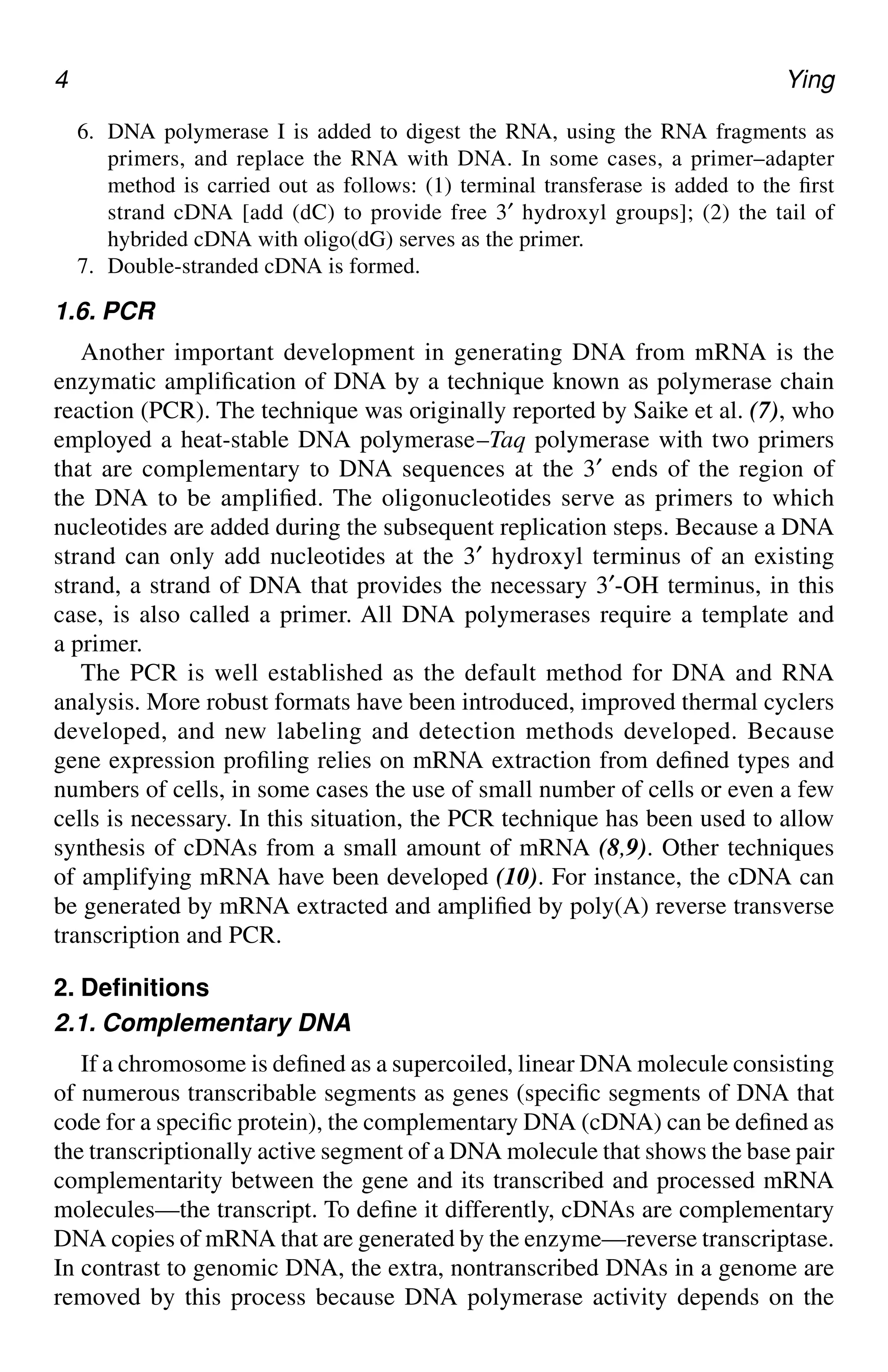 4 Ying
6. DNA polymerase I is added to digest the RNA, using the RNA fragments as
primers, and replace the RNA with DNA. In some cases, a primer–adapter
method is carried out as follows: (1) terminal transferase is added to the first
strand cDNA [add (dC) to provide free 3′ hydroxyl groups]; (2) the tail of
hybrided cDNA with oligo(dG) serves as the primer.
7. Double-stranded cDNA is formed.
1.6. PCR
Another important development in generating DNA from mRNA is the
enzymatic amplification of DNA by a technique known as polymerase chain
reaction (PCR). The technique was originally reported by Saike et al. (7), who
employed a heat-stable DNA polymerase–Taq polymerase with two primers
that are complementary to DNA sequences at the 3′ ends of the region of
the DNA to be amplified. The oligonucleotides serve as primers to which
nucleotides are added during the subsequent replication steps. Because a DNA
strand can only add nucleotides at the 3′ hydroxyl terminus of an existing
strand, a strand of DNA that provides the necessary 3′-OH terminus, in this
case, is also called a primer. All DNA polymerases require a template and
a primer.
The PCR is well established as the default method for DNA and RNA
analysis. More robust formats have been introduced, improved thermal cyclers
developed, and new labeling and detection methods developed. Because
gene expression profiling relies on mRNA extraction from defined types and
numbers of cells, in some cases the use of small number of cells or even a few
cells is necessary. In this situation, the PCR technique has been used to allow
synthesis of cDNAs from a small amount of mRNA (8,9). Other techniques
of amplifying mRNA have been developed (10). For instance, the cDNA can
be generated by mRNA extracted and amplified by poly(A) reverse transverse
transcription and PCR.
2. Definitions
2.1. Complementary DNA
If a chromosome is defined as a supercoiled, linear DNA molecule consisting
of numerous transcribable segments as genes (specific segments of DNA that
code for a specific protein), the complementary DNA (cDNA) can be defined as
the transcriptionally active segment of a DNA molecule that shows the base pair
complementarity between the gene and its transcribed and processed mRNA
molecules—the transcript. To define it differently, cDNAs are complementary
DNA copies of mRNA that are generated by the enzyme—reverse transcriptase.
In contrast to genomic DNA, the extra, nontranscribed DNAs in a genome are
removed by this process because DNA polymerase activity depends on the
CH01,1-12,12pgs 01/03/03, 7:31 PM
4
 