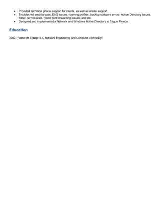  Provided technical phone support for clients, as well as onsite support
 Troubleshot email issues, DNS issues, roaming profiles, backup software errors, Active Directory issues,
folder permissions, router port forwarding issues, and etc.
 Designed and implemented a Network and Windows Active Directory in Sagun Mexico.
Education
2002 – Vatterott College B.S. Network Engineering and Computer Technology
 