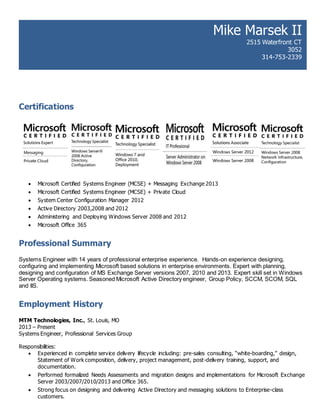 Certifications
 Microsoft Certified Systems Engineer (MCSE) + Messaging Exchange 2013
 Microsoft Certified Systems Engineer (MCSE) + Private Cloud
 System Center Configuration Manager 2012
 Active Directory 2003,2008 and 2012
 Administering and Deploying Windows Server 2008 and 2012
 Microsoft Office 365
Professional Summary
Systems Engineer with 14 years of professional enterprise experience. Hands-on experience designing,
configuring and implementing Microsoft based solutions in enterprise environments. Expert with planning,
designing and configuration of MS Exchange Server versions 2007, 2010 and 2013. Expert skill set in Windows
Server Operating systems. Seasoned Microsoft Active Directory engineer, Group Policy, SCCM, SCOM, SQL
and IIS.
Employment History
MTM Technologies, Inc., St. Louis, MO
2013 – Present
Systems Engineer, Professional Services Group
Responsibilities:
 Experienced in complete service delivery lifecycle including: pre-sales consulting, “white-boarding,” design,
Statement of Work composition, delivery, project management, post-delivery training, support, and
documentation.
 Performed formalized Needs Assessments and migration designs and implementations for Microsoft Exchange
Server 2003/2007/2010/2013 and Office 365.
 Strong focus on designing and delivering Active Directory and messaging solutions to Enterprise-class
customers.
Mike Marsek II
2515 Waterfront CT
3052
314-753-2339
mmmmm
mmmmmmmm
 