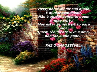 Viver, não é medir sua ajuda, É ajudar sem medir. Não é ajudar somente quem está perto, Mas estar sempre perto para ajudar. Quem realmente vive e ama, não faz o que pode... FAZ O IMPOSSÍVEL.   02 