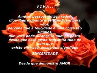 V I V A . . Ame as pessoas ao seu redor, diga-lhes o quanto elas significam para você, perceba que a felicidade é uma coisa tão simples, que você pode alcançá-la num só gesto, desde que esse gesto transmita tudo de bom que existe em você, desde que signifique SINCERIDADE. Desde que demonstre AMOR   04 
