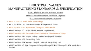 INDUSTRIAL VALVES
MANUFACTURING STANDARDS & SPECIFICATION
ANSI : American National Standards Institute
ASME : American Society of Mechanical Engineers
ISA : International Society of Automation
• ANSI FCI 70-2: Control Valve Seat Leakage
• ANSI ISA S75.01.01: Flow Equations for Sizing Control Valves
• ANSI ISA S75.19.01: Hydrostatic Testing of Control Valves
• ASME/ANSI B1.20.1: Pipe Threads, General Purpose (Inch)
• ASME/ANSI B16.10: Face-to-Face and End-to-End Dimensions of Valves
• ASME/ANSI B16.11: Forged Fittings, Socket-Welding and Threaded
• ASME/ANSI B16.25: Buttwelding Ends
• ASME/ANSI B16.34: Valves - Flanged, Threaded, and Welding End
• ASME/ANSI B16.5: Pipe Flanges and Flanged Fittings NPS 1/2 Through NPS 24 Metric/Inch
Standard
 