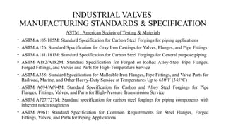 INDUSTRIAL VALVES
MANUFACTURING STANDARDS & SPECIFICATION
ASTM : American Society of Testing & Materials
• ASTM A105/105M: Standard Specification for Carbon Steel Forgings for piping applications
• ASTM A126: Standard Specification for Gray Iron Castings for Valves, Flanges, and Pipe Fittings
• ASTM A181/181M: Standard Specification for Carbon Steel Forgings for General purpose piping
• ASTM A182/A182M: Standard Specification for Forged or Rolled Alloy-Steel Pipe Flanges,
Forged Fittings, and Valves and Parts for High-Temperature Service
• ASTM A338: Standard Speciﬁcation for Malleable Iron Flanges, Pipe Fittings, and Valve Parts for
Railroad, Marine, and Other Heavy-Duty Service at Temperatures Up to 650°F (345°C)
• ASTM A694/A694M: Standard Specification for Carbon and Alloy Steel Forgings for Pipe
Flanges, Fittings, Valves, and Parts for High-Pressure Transmission Service
• ASTM A727/727M: Standard specification for carbon steel forgings for piping components with
inherent notch toughness
• ASTM A961: Standard Specification for Common Requirements for Steel Flanges, Forged
Fittings, Valves, and Parts for Piping Applications
 