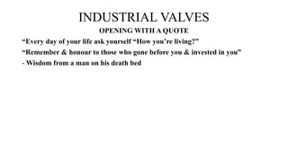 INDUSTRIAL VALVES
OPENING WITH A QUOTE
“Every day of your life ask yourself “How you’re living?”
“Remember & honour to those who gone before you & invested in you”
- Wisdom from a man on his death bed
 