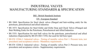 INDUSTRIAL VALVES
MANUFACTURING STANDARDS & SPECIFICATION
BSI : British Standards Institute
EN : European Standard
• BS 1868: Specification for Steel check valves (flanged and butt-welding ends) for the
petroleum, petrochemical and allied industries
• BS 1873: Specification for Steel Globe and Globe Stop and Check Valves (Flanged and
Butt-Welding Ends) for the Petroleum, Petrochemical and Allied Industries
• BS 5351: Specification for steel ball valves for the petroleum, petrochemical and allied
industries (Superseded by BS EN ISO 17292, but used for full bore type)
• BS EN 12266-1: Industrial valves - Testing of metallic valves Part 1: Pressure tests, test
procedures and acceptance criteria - Mandatory requirements
• BS EN 12266-2: Industrial valves - Testing of metallic valves Part 2: Pressure tests, test
procedures and acceptance criteria - Supplementary requirements
 