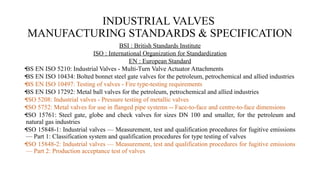 INDUSTRIAL VALVES
MANUFACTURING STANDARDS & SPECIFICATION
BSI : British Standards Institute
ISO : International Organization for Standardization
EN : European Standard
•BS EN ISO 5210: Industrial Valves - Multi-Turn Valve Actuator Attachments
•BS EN ISO 10434: Bolted bonnet steel gate valves for the petroleum, petrochemical and allied industries
•BS EN ISO 10497: Testing of valves - Fire type-testing requirements
•BS EN ISO 17292: Metal ball valves for the petroleum, petrochemical and allied industries
•ISO 5208: Industrial valves - Pressure testing of metallic valves
•ISO 5752: Metal valves for use in flanged pipe systems -- Face-to-face and centre-to-face dimensions
•ISO 15761: Steel gate, globe and check valves for sizes DN 100 and smaller, for the petroleum and
natural gas industries
•ISO 15848-1: Industrial valves — Measurement, test and qualification procedures for fugitive emissions
— Part 1: Classification system and qualification procedures for type testing of valves
•ISO 15848-2: Industrial valves — Measurement, test and qualification procedures for fugitive emissions
— Part 2: Production acceptance test of valves
 